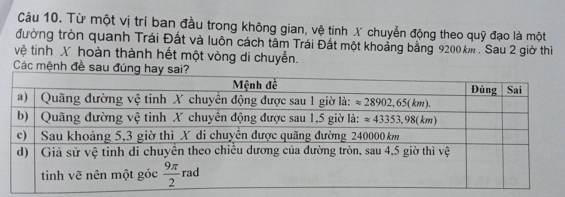 Từ một vị trí ban đầu trong không gian, vệ tinh X chuyển động theo quỹ đạo là một
đường tròn quanh Trái Đất và luôn cách tâm Trái Đất một khoảng bằng 9200 km . Sau 2 giờ thì
vệ tinh X hoàn thành hết một vòng di chuyễn.
Các mệnh đề sau đú