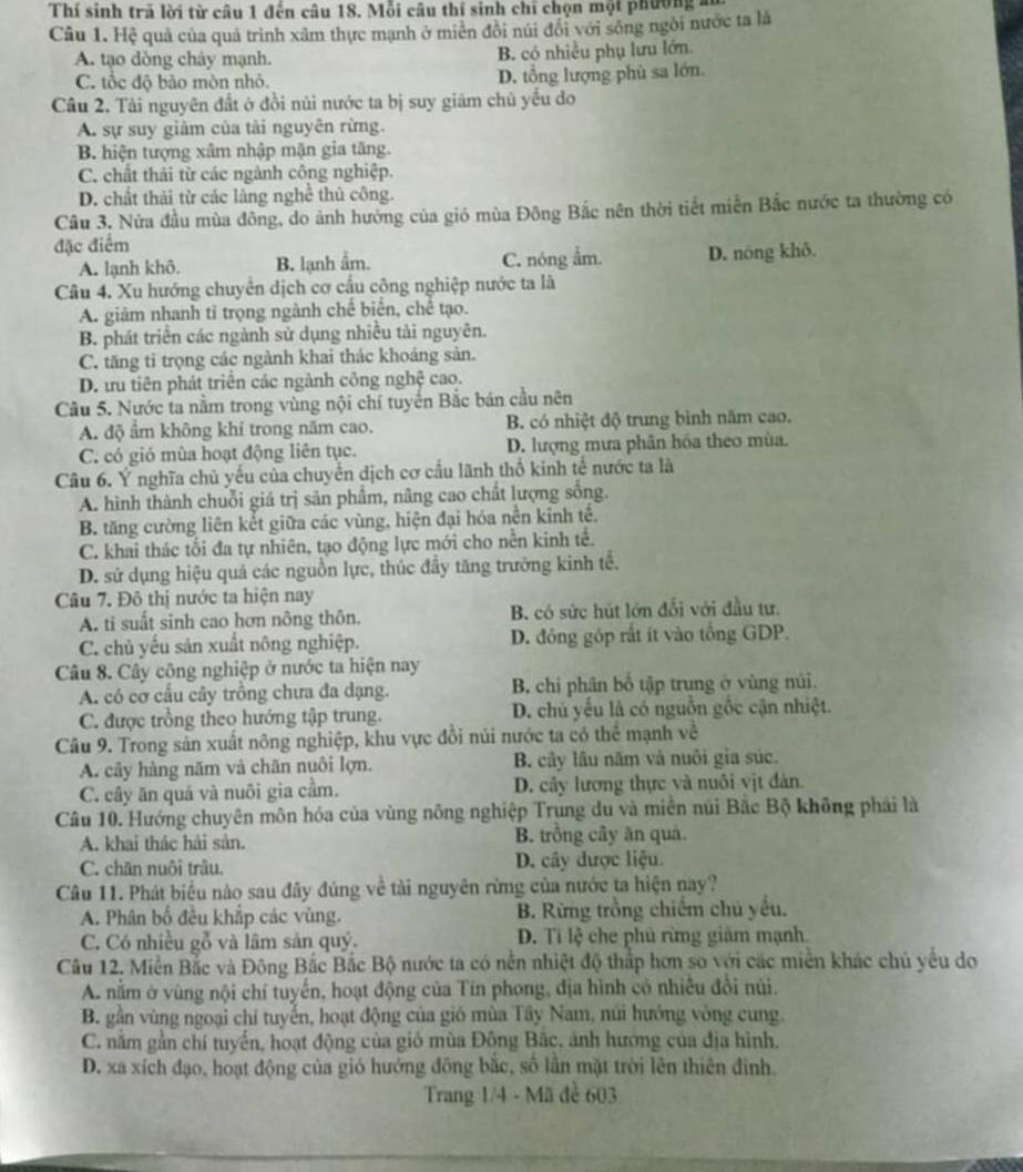 Thí sinh trã lời từ câu 1 đến câu 18. Mỗi câu thí sinh chỉ chọn một phường a
Câu 1. Hệ quả của quả trình xâm thực mạnh ở miên đôi núi đổi với sông ngôi nước ta là
A. tạo dòng chảy mạnh. B. có nhiều phụ lưu lớn.
C. tổc độ bào mòn nhỏ. D. tổng lượng phù sa lớn
Câu 2. Tải nguyên đất ở đồi núi nước ta bị suy giâm chủ yếu do
A. sự suy giảm của tài nguyên rừng.
B. hiện tượng xâm nhập mặn gia tăng.
C. chất thải từ các ngành công nghiệp.
D. chất thải từ các làng nghề thủ công.
Câu 3. Nửa đầu mùa đông, do ảnh hưởng của gió mùa Đông Bắc nên thời tiết miễn Bắc nước ta thường có
đặc điểm
A. lạnh khô. B. lạnh ẩm. C. nóng ẩm. D. nóng khô.
Câu 4. Xu hướng chuyển dịch cơ cầu công nghiệp nước ta là
A. giảm nhanh tỉ trọng ngành chế biển, chế tạo.
B. phát triển các ngành sử dụng nhiều tải nguyên.
C. tăng ti trọng các ngành khai thác khoáng sản.
D. tru tiên phát triển các ngành công nghệ cao.
Câu 5. Nước ta nằm trong vùng nội chí tuyến Bắc bán cầu nên
A. độ âm không khí trong năm cao. B. có nhiệt độ trung bình năm cao.
C. có gió mùa hoạt động liên tục. D. lượng mưa phân hóa theo mùa.
Câu 6. Ý nghĩa chủ yếu của chuyển dịch cơ cầu lãnh thổ kinh tế nước ta là
A. hình thành chuỗi giá trị sản phẩm, nâng cao chất lượng sống.
B. tăng cường liên kết giữa các vùng, hiện đại hóa nền kinh tế.
C. khai thác tối đa tự nhiên, tạo động lực mới cho nền kinh tế.
D. sử dụng hiệu quả các nguồn lực, thúc đầy tăng trưởng kinh tế.
Câu 7. Đô thị nước ta hiện nay
A. ti suất sinh cao hơn nông thôn. B. có sức hút lớn đổi với đầu tư.
C. chủ yếu sản xuất nông nghiệp. D. đồng góp rất ít vào tổng GDP.
Câu 8. Cây công nghiệp ở nước ta hiện nay
A. có cơ cầu cây trồng chưa đa dạng. B. chi phân bố tập trung ở vùng núi.
C. được trồng theo hướng tập trung. D. chủ yếu là có nguồn gốc cận nhiệt.
Câu 9. Trong sản xuất nông nghiệp, khu vực đồi núi nước ta có thể mạnh về
A. cây hàng năm và chăn nuôi lợn. B. cây lâu năm và nuôi gia súc.
C. cây ăn quá và nuôi gia cầm. D. cây lương thực và nuôi vịt đàn.
Câu 10. Hướng chuyên môn hóa của vùng nông nghiệp Trung du và miền núi Bắc Bộ không phải là
A. khai thác hải sản. B. trông cây ăn quả
C. chăn nuôi trâu. D. cây được liệu.
Câu 11. Phát biểu nào sau đây đúng về tài nguyên rừng của nước ta hiện nay?
A. Phân bố đêu khắp các vùng. B. Rừng trồng chiếm chú yếu.
C. Có nhiều gỗ và lâm sản quý. D. Tỉ lệ che phủ rừng giảm mạnh.
Câu 12. Miền Bắc và Đông Bắc Bắc Bộ nước ta có nền nhiệt độ thấp hơn so với các miền khác chủ yếu do
A. nằm ở vùng nội chí tuyến, hoạt động của Tín phong, địa hình có nhiều đổi núi.
B. gần vùng ngoại chỉ tuyến, hoạt động của gió mùa Tây Nam, núi hướng vòng cung.
C. nằm gần chí tuyến, hoạt động của gió mùa Đông Bắc, ảnh hương của địa hình.
D. xa xích đạo, hoạt động của gió hướng đông bắc, số lần mặt trời lên thiên đình.
Trang 1/4 - Mã đề 603