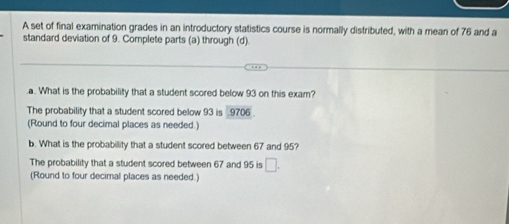 A set of final examination grades in an introductory statistics course is normally distributed, with a mean of 76 and a
standard deviation of 9. Complete parts (a) through (d).
.a. What is the probability that a student scored below 93 on this exam?
The probability that a student scored below 93 is . 9706.
(Round to four decimal places as needed.)
b. What is the probability that a student scored between 67 and 95?
The probability that a student scored between 67 and 95 is □. 
(Round to four decimal places as needed.)