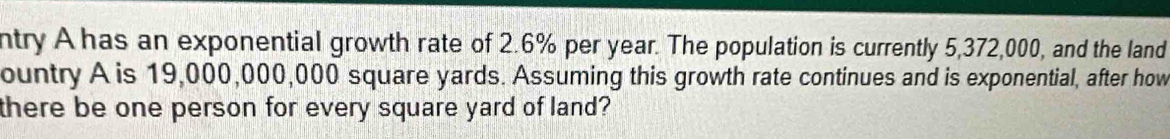 ntry A has an exponential growth rate of 2.6% per year. The population is currently 5,372,000, and the land 
ountry A is 19,000,000,000 square yards. Assuming this growth rate continues and is exponential, after how 
there be one person for every square yard of land?