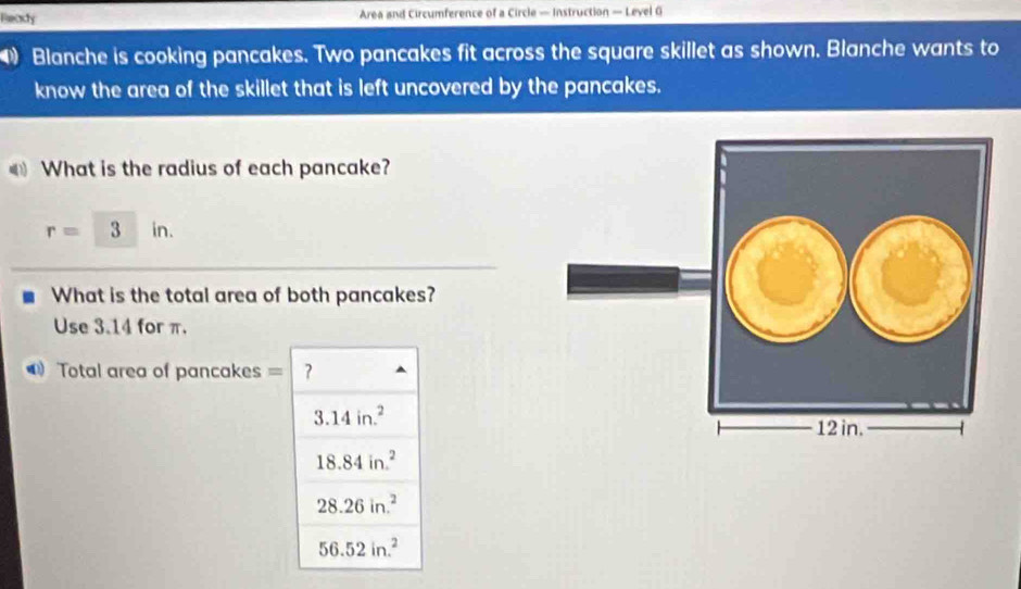 Beady Area and Circumference of a Circle — Instruction — Level G
Blanche is cooking pancakes. Two pancakes fit across the square skillet as shown. Blanche wants to
know the area of the skillet that is left uncovered by the pancakes.
What is the radius of each pancake?
r=3in. 
What is the total area of both pancakes?
Use 3.14 for π.
Total area of pancakes =
3.14in.^2
18.84in.^2
28.26in.^2
56.52in.^2