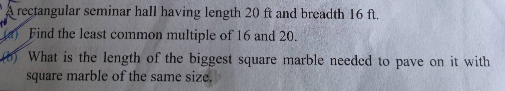 A rectangular seminar hall having length 20 ft and breadth 16 ft. 
Find the least common multiple of 16 and 20. 
(b) What is the length of the biggest square marble needed to pave on it with 
square marble of the same size.