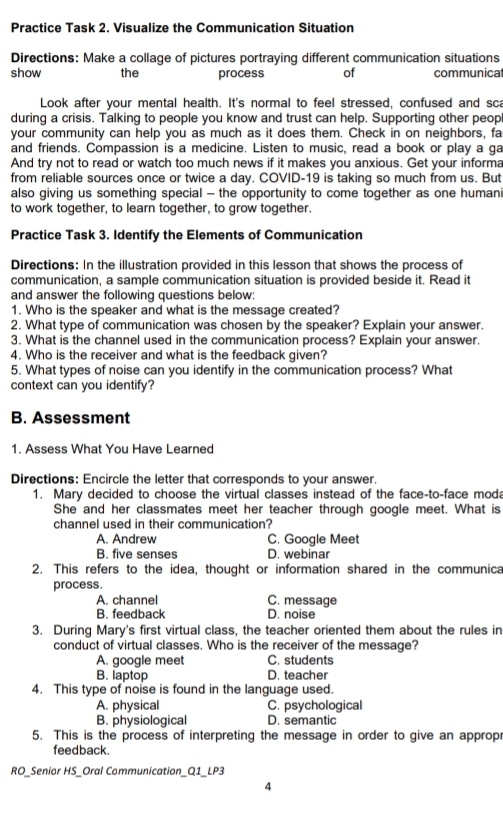 Practice Task 2. Visualize the Communication Situation
Directions: Make a collage of pictures portraying different communication situations
show the process of communicat
Look after your mental health. It's normal to feel stressed, confused and sca
during a crisis. Talking to people you know and trust can help. Supporting other peop
your community can help you as much as it does them. Check in on neighbors, fa
and friends. Compassion is a medicine. Listen to music, read a book or play a ga
And try not to read or watch too much news if it makes you anxious. Get your informa
from reliable sources once or twice a day. COVID-19 is taking so much from us. But
also giving us something special - the opportunity to come together as one humani
to work together, to learn together, to grow together.
Practice Task 3. Identify the Elements of Communication
Directions: In the illustration provided in this lesson that shows the process of
communication, a sample communication situation is provided beside it. Read it
and answer the following questions below:
1. Who is the speaker and what is the message created?
2. What type of communication was chosen by the speaker? Explain your answer.
3. What is the channel used in the communication process? Explain your answer.
4. Who is the receiver and what is the feedback given?
5. What types of noise can you identify in the communication process? What
context can you identify?
B. Assessment
1. Assess What You Have Learned
Directions: Encircle the letter that corresponds to your answer.
1. Mary decided to choose the virtual classes instead of the face-to-face moda
She and her classmates meet her teacher through google meet. What is
channel used in their communication?
A. Andrew C. Google Meet
B. five senses D. webinar
2. This refers to the idea, thought or information shared in the communica
process.
A. channel C. message
B. feedback D. noise
3. During Mary's first virtual class, the teacher oriented them about the rules in
conduct of virtual classes. Who is the receiver of the message?
A. google meet C. students
B. laptop D. teacher
4. This type of noise is found in the language used.
A. physical C. psychological
B. physiological D. semantic
5. This is the process of interpreting the message in order to give an approp
feedback.
RO_Senior HS_Oral Communication_Q1_LP3
4