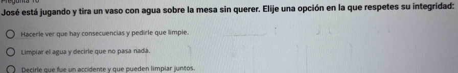 Pregunta
José está jugando y tira un vaso con agua sobre la mesa sin querer. Elije una opción en la que respetes su integridad:
Hacerle ver que hay consecuencias y pedirle que limpie.
Limpiar el agua y decirle que no pasa nada.
Decirle que fue un accidente y que pueden limpiar juntos.