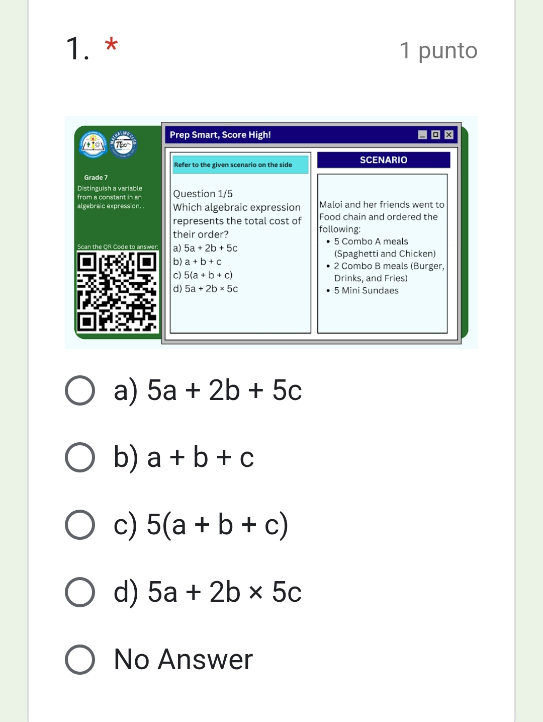 punto
Prep Smart, Score High! - ×
Refer to the given scenario on the side
SCENARIO
Grade 7
Distinguish a variable
from a constant in an Question 1/5
algebraic expression. . Which algebraic expression Maloi and her friends went to
represents the total cost of Food chain and ordered the
their order? following:
5 Combo A meals
Scan the QR Code t a) 5a+2b+5c
(Spaghetti and Chicken)
b) a+b+c 2 Combo B meals (Burger,
c) 5(a+b+c) Drinks, and Fries)
d) 5a+2b* 5c 5 Mini Sundaes
a) 5a+2b+5c
b) a+b+c
c) 5(a+b+c)
d) 5a+2b* 5c
No Answer