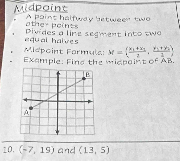 Midpoint 
A point halfway between two 
other points 
Divides a line segment into two 
equal halves 
Midpoint Formula: M=(frac x_1+x_22,frac y_1+y_22)
Example: Find the midpoint of AB. 
10. (-7,19) and (13,5)