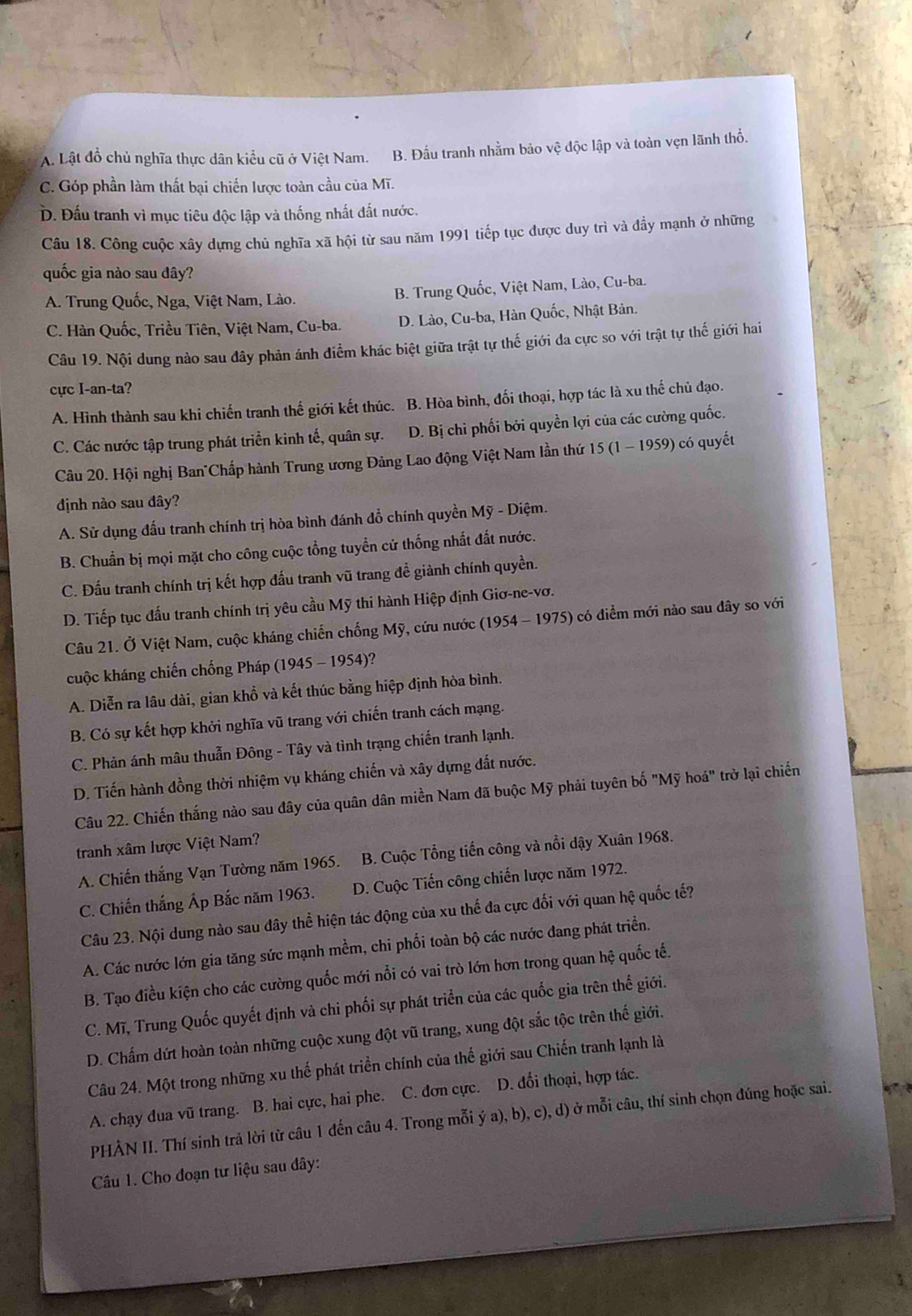 A. Lật đồ chủ nghĩa thực dân kiểu cũ ở Việt Nam. B. Đấu tranh nhằm bảo vệ độc lập và toàn vẹn lãnh thổ,
C. Góp phần làm thất bại chiến lược toàn cầu của Mĩ.
Đ. Đấu tranh vì mục tiêu độc lập và thống nhất đất nước.
Câu 18. Công cuộc xây dựng chủ nghĩa xã hội từ sau năm 1991 tiếp tục được duy trì và đầy mạnh ở những
quốc gia nào sau đây?
A. Trung Quốc, Nga, Việt Nam, Lào. B. Trung Quốc, Việt Nam, Lào, Cu-ba.
C. Hàn Quốc, Triều Tiên, Việt Nam, Cu-ba. D. Lào, Cu-ba, Hàn Quốc, Nhật Bản.
Câu 19. Nội dung nào sau đây phản ánh điểm khác biệt giữa trật tự thế giới đa cực so với trật tự thế giới hai
cực I-an-ta?
A. Hình thành sau khi chiến tranh thế giới kết thúc. B. Hòa bình, đối thoại, hợp tác là xu thế chủ đạo.
C. Các nước tập trung phát triển kinh tế, quân sự. D. Bị chỉ phối bởi quyền lợi của các cường quốc.
Câu 20. Hội nghị Ban"Chấp hành Trung ương Đảng Lao động Việt Nam lần thứ 5(1-1959 0 có quyết
định nào sau dây?
A. Sử dụng đấu tranh chính trị hòa bình đánh đổ chính quyền Mỹ - Diệm.
B. Chuẩn bị mọi mặt cho công cuộc tổng tuyển cử thống nhất đất nước.
C. Đấu tranh chính trị kết hợp đấu tranh vũ trang đề giành chính quyền.
D. Tiếp tục đấu tranh chính trị yêu cầu Mỹ thi hành Hiệp định Giơ-ne-vơ.
Câu 21. Ở Việt Nam, cuộc kháng chiến chống Mỹ, cứu nước (1954 - 1975) có điểm mới nào sau đây so với
cuộc kháng chiến chống Pháp (1945 - 1954)?
A. Diễn ra lâu dài, gian khồ và kết thúc bằng hiệp định hòa bình.
B. Có sự kết hợp khởi nghĩa vũ trang với chiến tranh cách mạng.
C. Phản ánh mâu thuẫn Đông - Tây và tình trạng chiến tranh lạnh.
D. Tiến hành đồng thời nhiệm vụ kháng chiến và xây dựng đất nước.
Câu 22. Chiến thắng nào sau đây của quân dân miền Nam đã buộc Mỹ phải tuyên bố "Mỹ hoá" trở lại chiến
tranh xâm lược Việt Nam?
A. Chiến thắng Vạn Tường năm 1965. B. Cuộc Tổng tiến công và nổi dậy Xuân 1968.
C. Chiến thắng Áp Bắc năm 1963. D. Cuộc Tiến công chiến lược năm 1972.
Câu 23. Nội dung nào sau đây thể hiện tác động của xu thế đa cực đối với quan hệ quốc tế?
A. Các nước lớn gia tăng sức mạnh mềm, chi phối toàn bộ các nước đang phát triển.
B. Tạo điều kiện cho các cường quốc mới nổi có vai trò lớn hơn trong quan hệ quốc tế.
C. Mĩ, Trung Quốc quyết định và chi phối sự phát triển của các quốc gia trên thế giới.
D. Chấm dứt hoàn toàn những cuộc xung đột vũ trang, xung đột sắc tộc trên thế giới.
Câu 24. Một trong những xu thế phát triển chính của thế giới sau Chiến tranh lạnh là
A. chạy đua vũ trang. B. hai cực, hai phe. C. đơn cực. D. đối thoại, hợp tác.
PHẢN II. Thí sinh trả lời từ câu 1 đến câu 4. Trong mỗi ý a), b), c), d) ở mỗi câu, thí sinh chọn đúng hoặc sai.
Câu 1. Cho đoạn tư liệu sau dây:
