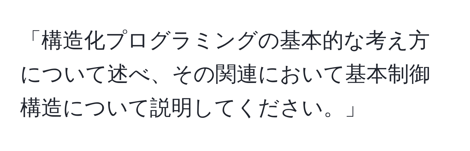 「構造化プログラミングの基本的な考え方について述べ、その関連において基本制御構造について説明してください。」