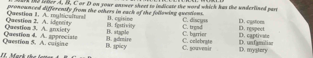 urk the letter A, B, C or D on your answer sheet to indicate the word which has the underlined part
pronounced differently from the others in each of the following questions.
Question 1. A. multicultural B. cuisine C. discuss D. custom
Question 2. A. identity B. festivity C. trend D. respect
Question 3. A. anxiety B. staple C. barrier D. captivate
Question 4. A. appreciate B. admire C. celebrate D. unfamiliar
Question 5. A. cuigine B. spicy C. souvenir D. mystery
II. Mark the lette