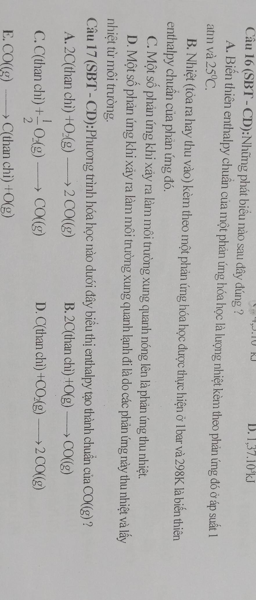 1,37. 10²kJ
Câu 16 (SBT - CD):Những phát biểu nào sau đây đúng ?
A. Biến thiên enthalpy chuẩn của một phản ứng hóa học là lượng nhiệt kèm theo phản ứng đó ở áp suất 1
atm và 25°C.
B. Nhiệt (tóa ra hay thu vào) kèm theo một phản ứng hóa học được thực hiện ở 1bar và 298K là biến thiên
enthalpy chuẩn của phản ứng đó.
C. Một số phản úng khi xảy ra làm môi trường xung quanh nóng lên là phản ứng thu nhiệt.
D. Một số phản ứng khi xảy ra làm môi trường xung quanh lạnh đi là do các phản ứng này thu nhiệt và lấy
nhiệt t môi trường.
3x^(4 17(SBT-CD) :Phương trình hóa học nào duới đây biểu thị enthalpy tạo thành chuẩn của CO((g) ?
A. 2C(thanchi)+O_2)(g)to 2CO((g) B. 2C(thanchi)+O(g)to CO((g)
C. C(thanchi) + 1/2 O_2(g)to CO((g)
D. C(thanchi)+CO_2(g)to 2CO((g)
E. CO((g)to C(thanchi)+O(g)