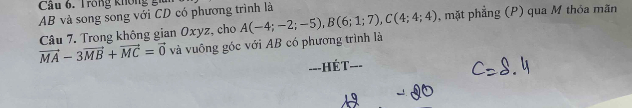 Cầu 6. Trong không g i
AB và song song với CD có phương trình là 
Câu 7. Trong không gian Oxyz, cho A(-4;-2;-5), B(6;1;7), C(4;4;4) , mặt phẳng (P) qua M thỏa mãn
vector MA-3vector MB+vector MC=vector 0 và vuông góc với AB có phương trình là 
=--HÉT---