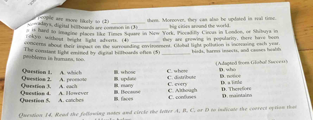 people are more likely to (2) _them. Moreover, they can also be updated in real time.
Nowadays, digital billboards are common in (3) big cities around the world.
# is hard to imagine places like Times Square in New York, Piccadilly Circus in London, or Shibuya in
Tokyo without bright light adverts. (4) _they are growing in popularity, there have been
concerns about their impact on the surrounding environment. Global light pollution is increasing each year.
The constant light emitted by digital billboards often (5) _birds, harms insects, and causes health
problems in humans, too.
Question 1. A. which B. whose C. where (Adapted from Global Success)
D. who
Question 2. A. promote B. update C. distribute D. notice
Question 3. A. each B. many C. every D. a little
Question 4. A. However B. Because C. Although D. Therefore
Question 5. A. catches B. faces C. confuses D. maintains
Question 14. Read the following notes and circle the letter A, B, C, or D to indicate the correct option that