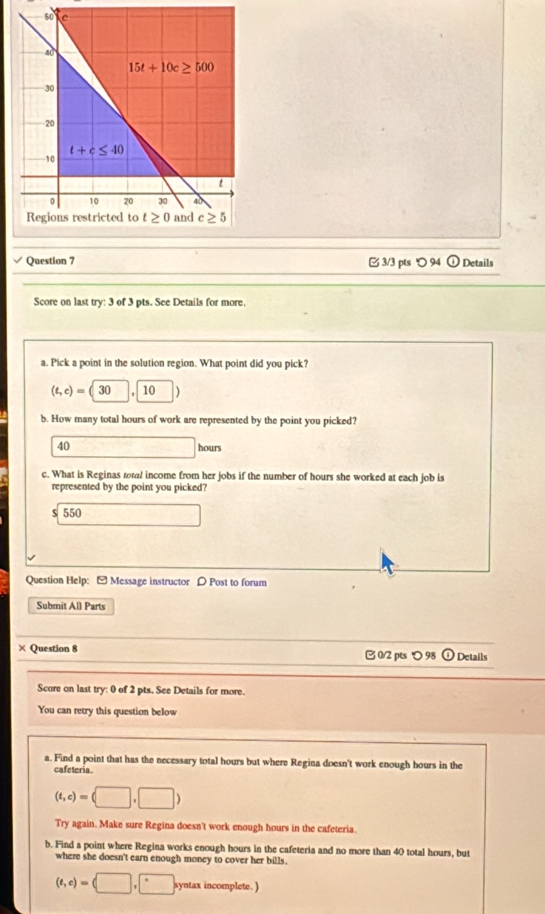 ' 94 Details
Score on last try: 3 of 3 pts. See Details for more,
a. Pick a point in the solution region. What point did you pick?
(t,c)=(30 10
b. How many total hours of work are represented by the point you picked?
40 hours
c. What is Reginas total income from her jobs if the number of hours she worked at each job is
represented by the point you picked?
$ 550
Question Help: [Message instructor D Post to forum
Submit All Parts
× Question 8
0/2 pts つ 98 Details
Score on last try: 0 of 2 pts. See Details for more.
You can retry this question below
a. Find a point that has the necessary total hours but where Regina doesn't work enough hours in the
cafeteria.
(t,c)=(□ ,□ )
Try again. Make sure Regina doesn't work enough hours in the cafeteria.
b. Find a point where Regina works enough hours in the cafeteria and no more than 40 total hours, but
where she doesn't earn enough money to cover her bills.
(e,c)=(□ ,□ syntax incomplete. )