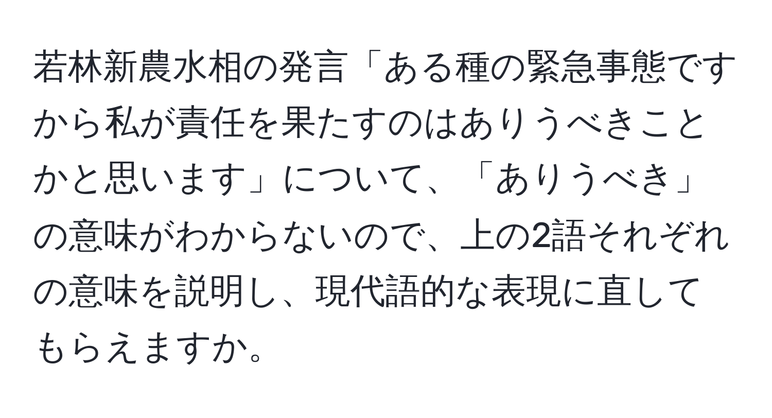 若林新農水相の発言「ある種の緊急事態ですから私が責任を果たすのはありうべきことかと思います」について、「ありうべき」の意味がわからないので、上の2語それぞれの意味を説明し、現代語的な表現に直してもらえますか。