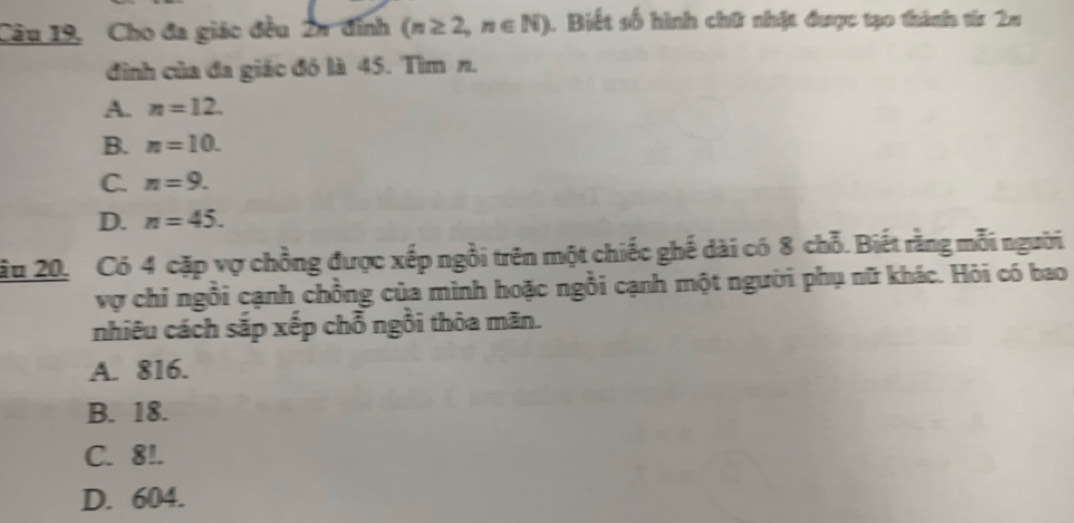 Câu 19, Cho đa giác đều 2n đỉnh (n≥ 2,n∈ N) 1. Biết số hình chữ nhật được tạo thành từ 2m
đình của đa giác đô là 45. Tìm n.
A. n=12.
B. n=10.
C. n=9.
D. n=45. 
u 20, Có 4 cặp vợ chồng được xếp ngồi trên một chiếc ghế dài có 8 chỗ. Biết rằng mỗi người
vợ chỉ ngồi cạnh chồng của mình hoặc ngồi cạnh một người phụ nữ khác. Hỏi có bao
nhiêu cách sắp xếp chỗ ngồi thỏa mãn.
A. 816.
B. 18.
C. 8!.
D. 604.