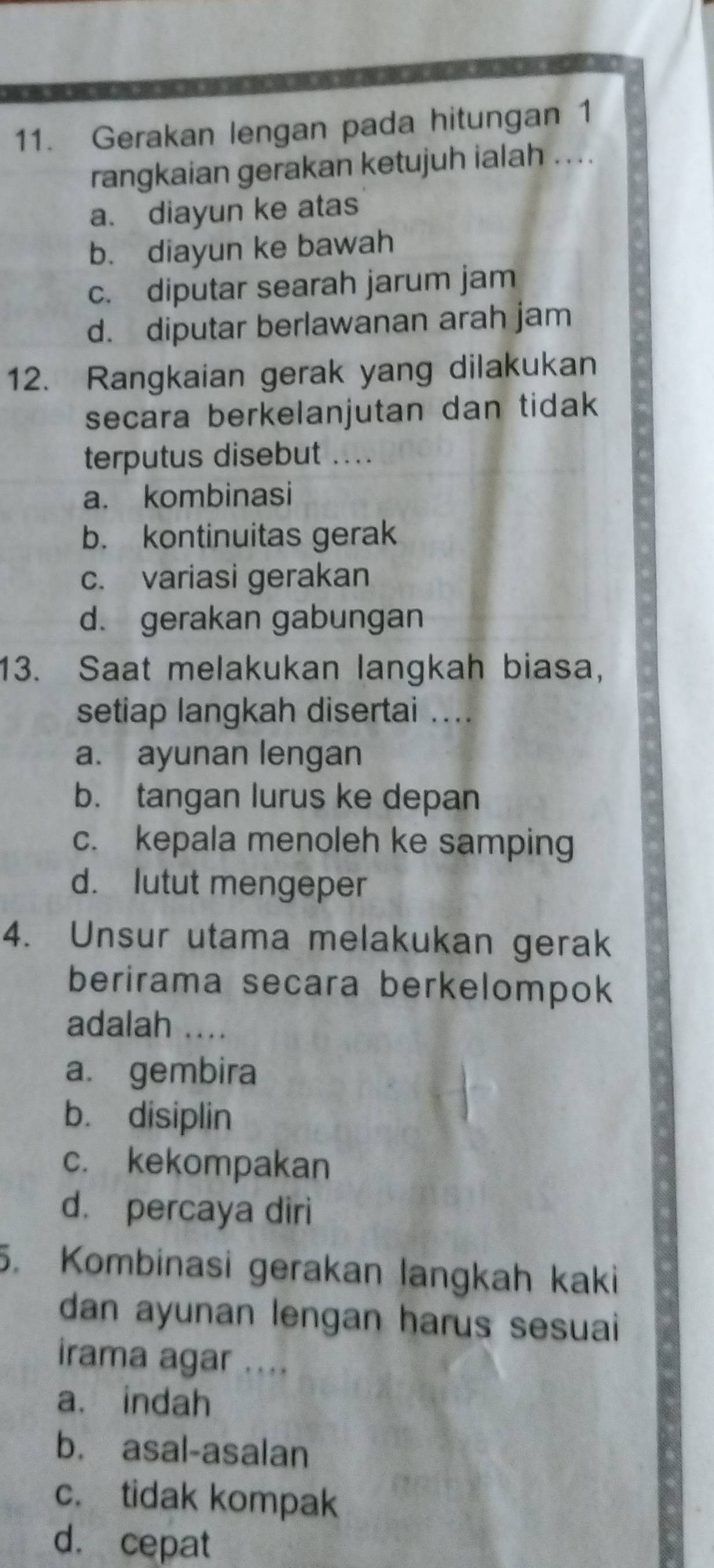 Gerakan lengan pada hitungan 1
rangkaian gerakan ketujuh ialah . . ..
a. diayun ke atas
b. diayun ke bawah
c. diputar searah jarum jam
d. diputar berlawanan arah jam
12. Rangkaian gerak yang dilakukan
secara berkelanjutan dan tidak
terputus disebut ....
a. kombinasi
b. kontinuitas gerak
c. variasi gerakan
d. gerakan gabungan
13. Saat melakukan langkah biasa,
setiap langkah disertai ....
a. ayunan lengan
b. tangan lurus ke depan
c. kepala menoleh ke samping
d. lutut mengeper
4. Unsur utama melakukan gerak
berirama secara berkelompok
adalah ....
a. gembira
b. disiplin
c. kekompakan
d. percaya diri
5. Kombinasi gerakan langkah kaki
dan ayunan lengan harus sesuai 
irama agar ....
a. indah
b. asal-asalan
c. tidak kompak
d. cepat