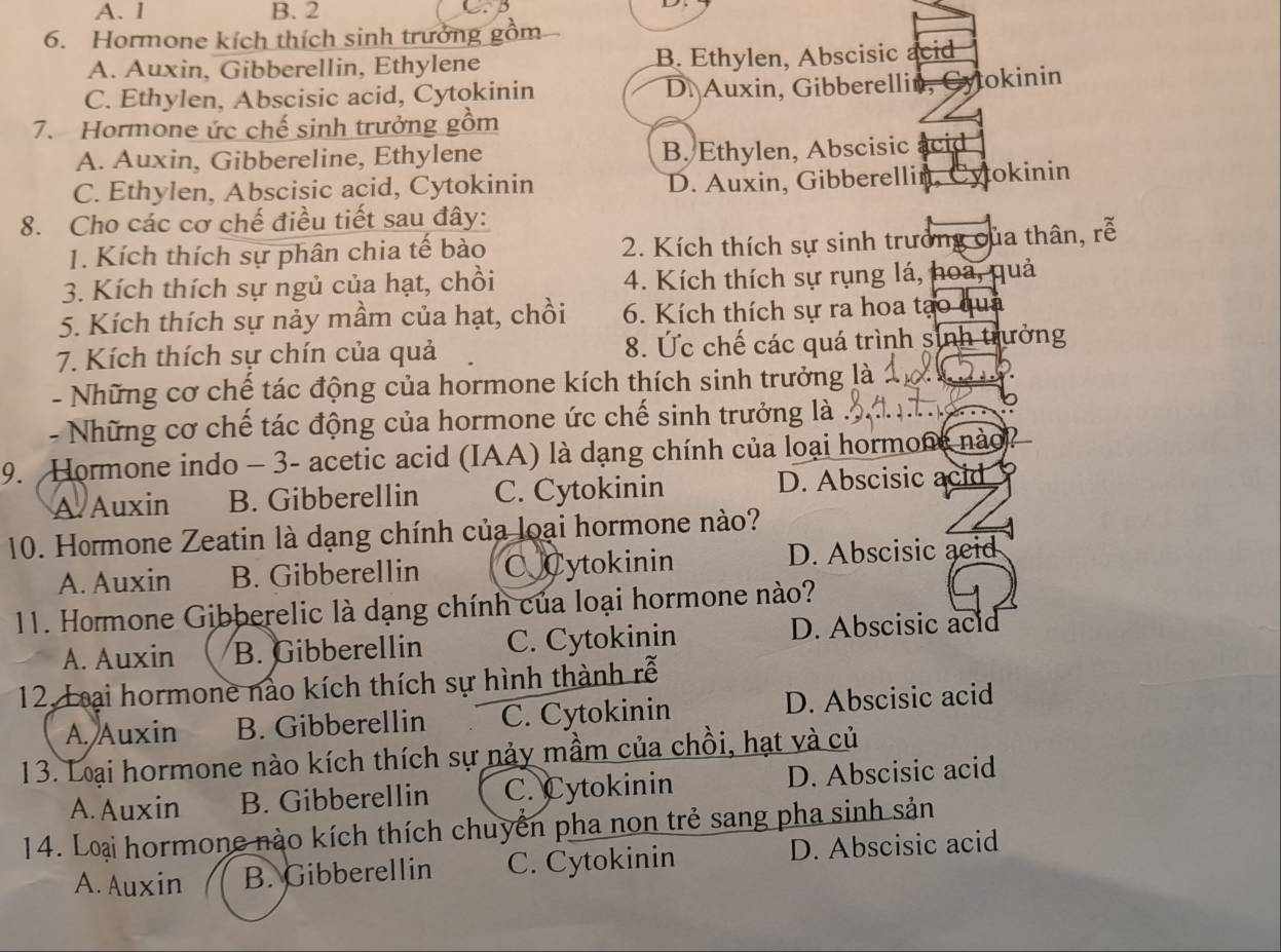 A. 1 B. 2
6. Hormone kích thích sinh trưởng 
A. Auxin, Gibberellin, Ethylene B. Ethylen, Abscisic acid
C. Ethylen, Abscisic acid, Cytokinin D. Auxin, Gibberellin, Cytokinin
7. Hormone ức chế sinh trưởng gồm
A. Auxin, Gibbereline, Ethylene B. Ethylen, Abscisic acid
C. Ethylen, Abscisic acid, Cytokinin D. Auxin, Gibberellin, Cytokinin
8. Cho các cơ chế điều tiết sau đây:
1. Kích thích sự phân chia tế bào 2. Kích thích sự sinh trưởng của thân, rễ
3. Kích thích sự ngủ của hạt, chồi 4. Kích thích sự rụng lá, hoa, quả
5. Kích thích sự nảy mầm của hạt, chồi 6. Kích thích sự ra hoa tạo qua
7. Kích thích sự chín của quả 8. Ức chế các quá trình sinh trưởng
- Những cơ chế tác động của hormone kích thích sinh trưởng là
- Những cơ chế tác động của hormone ức chế sinh trưởng là .
9. Hormone indo - 3- acetic acid (IAA) là dạng chính của loại hormone nào
A Auxin B. Gibberellin C. Cytokinin D. Abscisic acid
10. Hormone Zeatin là dạng chính của loại hormone nào?
A. Auxin B. Gibberellin C Cytokinin D. Abscisic aeid
11. Hormone Gibberelic là dạng chính của loại hormone nào?
A. Auxin B. Gibberellin C. Cytokinin D. Abscisic acid
12. Loại hormone nào kích thích sự hình thành rễ
A. Auxin B. Gibberellin C. Cytokinin D. Abscisic acid
13. Loại hormone nào kích thích sự nảy mầm của chồi, hạt và củ
A. Auxin B. Gibberellin C. Cytokinin D. Abscisic acid
14. Loại hormone nào kích thích chuyển pha non trẻ sang pha sinh sản
A. Auxin B. Gibberellin C. Cytokinin D. Abscisic acid