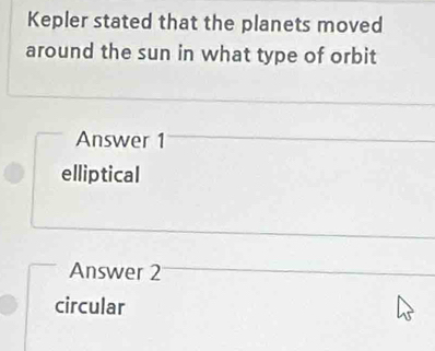 Kepler stated that the planets moved
around the sun in what type of orbit
Answer 1
elliptical
Answer 2
circular