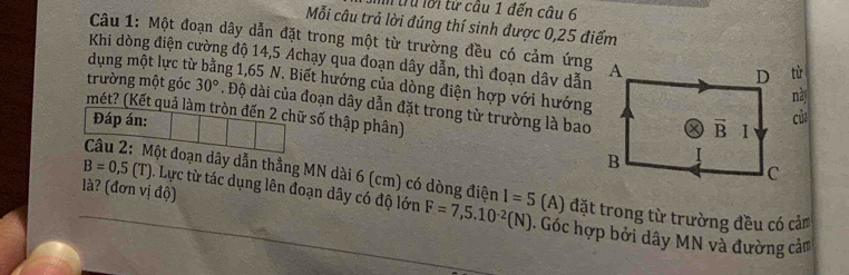 Từru lới từ câu 1 đến câu 6 
Mỗi câu trả lời đúng thí sinh được 0,25 điểm 
Câu 1: Một đoạn dây dẫn đặt trong một từ trường đều có cảm ứng D từ 
Khi dòng điện cường độ 14,5 Achạy qua đoạn dây dẫn, thì đoạn dâv dẫn A 
dụng một lực từ ng 1,65 N. Biết hướng của dòng điện hợp với hướng 
này 
trường một góc 30°. Độ dài của đoạn dây dẫn đặt trong từ trường là bao 
mét? (Kết quả làm tròn đến 2 chữ số thập phân) 
Đáp án: của
vector B I 
B 
C 
. Lực từ tác dụng lên đoạn dây có độ lớn F=7,5.10^(-2)(N)
B=0,5(T) Câu 2: Một đoạn dây dẫn thẳng MN dài 6 (cm) có dòng điện I=5 (A) đặt trong từ trường đều có cảm 
là? (đơn vị độ) . Góc hợp bởi dây MN và đường cảm