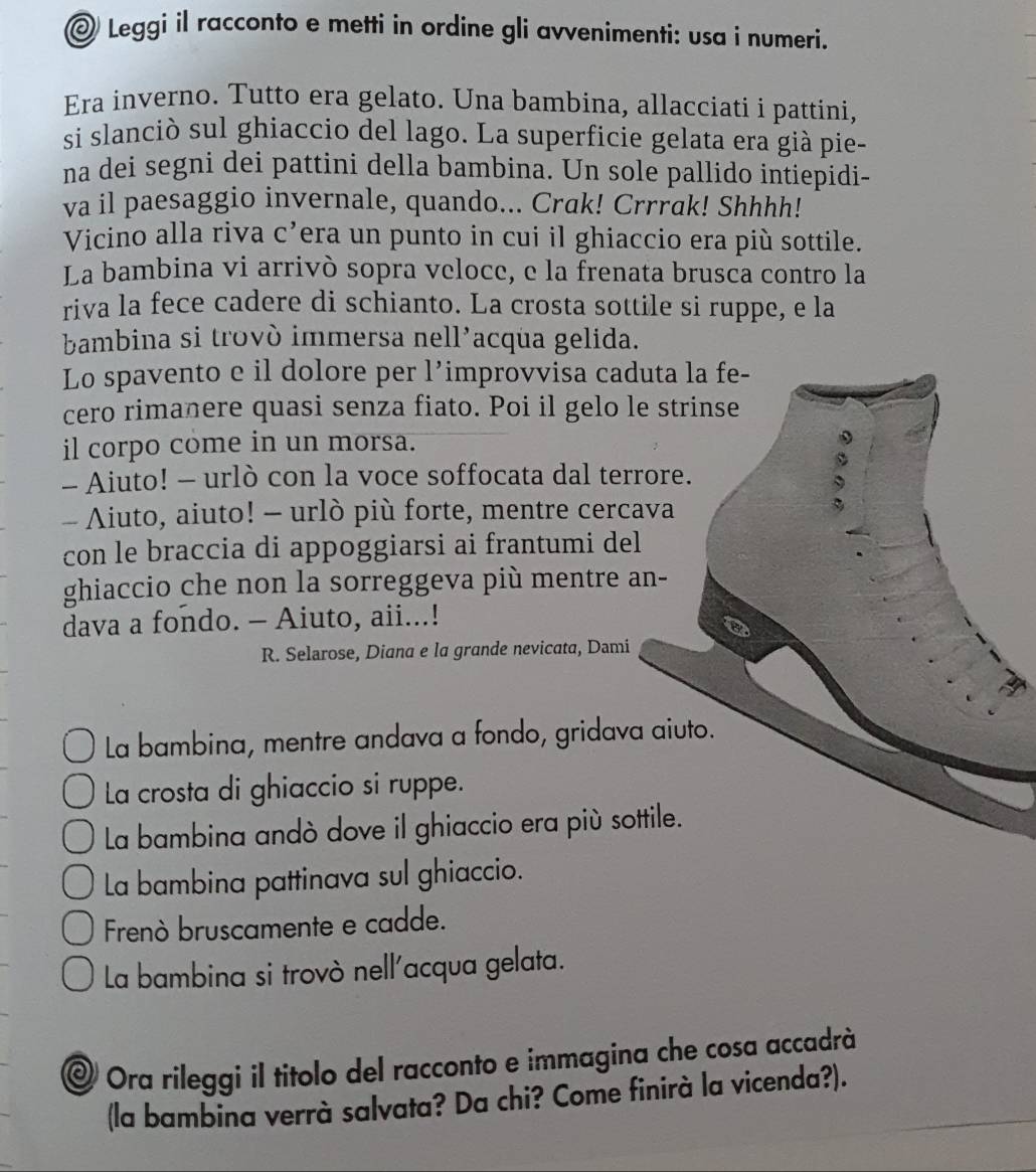 Leggi il racconto e metti in ordine gli avvenimenti: usa i numeri.
Era inverno. Tutto era gelato. Una bambina, allacciati i pattini,
si slanciò sul ghiaccio del lago. La superficie gelata era già pie-
na dei segni dei pattini della bambina. Un sole pallido intiepidi-
va il paesaggio invernale, quando... Crak! Crrrak! Shhhh!
Vicino alla riva c’era un punto in cui il ghiaccio era più sottile.
La bambina vi arrivò sopra veloce, e la frenata brusca contro la
riva la fece cadere di schianto. La crosta sottile si ruppe, e la
bambina si trovò immersa nell’acqua gelida.
Lo spavento e il dolore per l’improvvisa caduta la fe-
cero rimanere quasi senza fiato. Poi il gelo le strinse
il corpo come in un morsa.
- Aiuto! - urlò con la voce soffocata dal terrore.
- Aiuto, aiuto! - urlò più forte, mentre cercava
con le braccia di appoggiarsi ai frantumi del
ghiaccio che non la sorreggeva più mentre an-
dava a fondo. - Aiuto, aii...!
R. Selarose, Diana e la grande nevicata, Dami
La bambina, mentre andava a fondo, gridava aiuto.
La crosta di ghiaccio si ruppe.
La bambina andò dove il ghiaccio era più sottile.
La bambina pattinava sul ghiaccio.
Frenò bruscamente e cadde.
La bambina si trovò nell'acqua gelata.
@ Ora rileggi il titolo del racconto e immagina che cosa accadrà
(la bambina verrà salvata? Da chi? Come finirà la vicenda?).