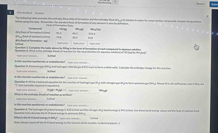 Time Remalning Return Submi
1 Fill in the Blank 24 points
The following table provides the enthalpy (heat ΔH₇) of formation and the enthalpy (heat △ H_sol) of solution in water for some familiar compounds. Answer the questions
below using this data. Remember, the standard heat of formation of any element is zero by definition.
Heat of Formation Data
Compound: HCl(g) NH3(g) NH_4Cl(s)
ΔH₂ (heat of formation) k.J/mol -92.3 -46.2 -315.4
ΔHsol (heat of solution) kJ/mol -74.8 -30.5 14.8
ΔHệ (heat of formation - aq) type your . type your type your
kJl/mol
Question 1: Complete the table above by filling in the heat of formation of each compound in aqueous solution.
Question 2: What is the enthalpy (heat) of reaction for the neutralization (in aqueous solution) of HCl(aq) by NH_3(aq 1?
type your answer... kJ/mol
Is this reaction exothermic or endothermic? type your answer...
Question 3: Ammonia gas (NH_3) and hydrogen chloride gas (HCI) react to form a white solid. Calculate the enthalpy change for this reaction.
type your answer... kJ/mol
Is this reaction exothermic or endothermic? type your answer...
Question 4: Write a balanced equation for the reaction of hydrogen gas (H_2) with nitrogen gas (N_2) to form ammonia gas (NH_3) Please fill in all coefficients, even if they are
''1'' (not normally required in equations)
type your answer... H_2(g)+N_2(g)to type your answer... NH3(8)
What is the enthalpy (heat) of reaction as written?
type your answer... kJ/mol
Is this reaction exothermic or endothermic? type your answer..
Question 5: The hydrogen (H_2) bond energy is 432 kJ/mol and the nitrogen (N_2) bond energy is 941 kJ/mol. Use these bond energy values and the heat of reaction from
Question 4 to calculate the N-H bond energy in ammonia (NH3).
What is the N-H bond energy in NH_3 type your answer... kJ/mol
Note: please round off the N-H bond energy to the nearest whole number, no decimal places :-]