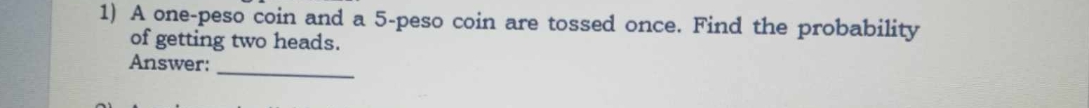 A one-peso coin and a 5-peso coin are tossed once. Find the probability 
of getting two heads. 
_ 
Answer: