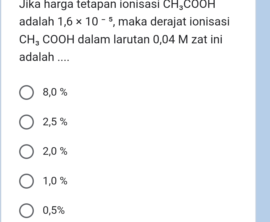 Jika harga tetapan ionisasi CH_3 COOH
adalah 1,6* 10^(-5) , maka derajat ionisasi
CH_3 COOH dalam larutan 0,04 M zat ini
adalah ....
8,0 %
2,5 %
2,0 %
1,0 %
0,5%