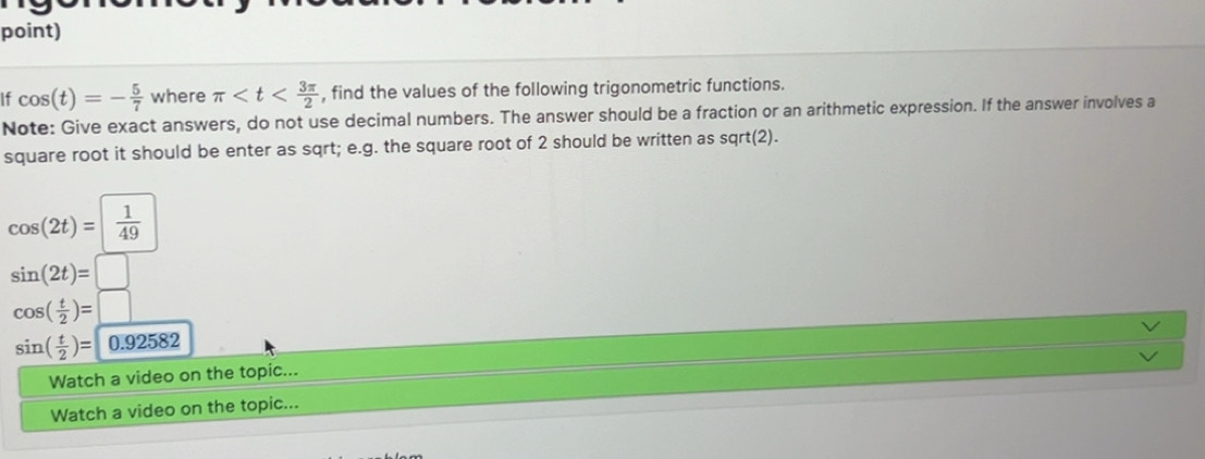 point) 
If cos (t)=- 5/7  where π , find the values of the following trigonometric functions. 
Note: Give exact answers, do not use decimal numbers. The answer should be a fraction or an arithmetic expression. If the answer involves a 
square root it should be enter as sqrt; e.g. the square root of 2 should be written as sqrt(2).
cos (2t)=| 1/49 
sin (2t)=□
cos ( t/2 )=□
sin ( t/2 )= 0.92582
Watch a video on the topic... 
Watch a video on the topic...