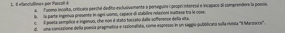 Il «fanciullino» per Pascoli è
a. luomo incolto, criticato perché dedito esclusivamente a perseguire i propri interessi e incapace di comprendere la poesia.
b. la parte ingenua presente in ogni uomo, capace di stabilire relazioni inattese tra le cose.
c. il poeta semplice e ingenuo, che non è stato toccato dalle sofferenze della vita.
d. una concezione della poesia pragmatica e razionalista, come espresso in un saggio pubblicato sulla rivista “Il Marzocco”.