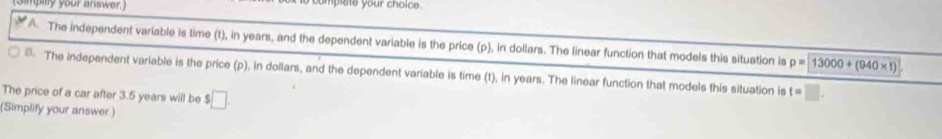 simpilly your answer.) omplste your choice.
A. The independent variable is time (t), in years, and the dependent variable is the price (p), in dollars. The linear function that models this situation is p=13000+(940* 1). The independent variable is the price (p), in dollars, and the dependent variable is time (t), in years. The linear function that models this situation is t =
The price of a car after 3.5 years will be $□. 
(Simplify your answer.)