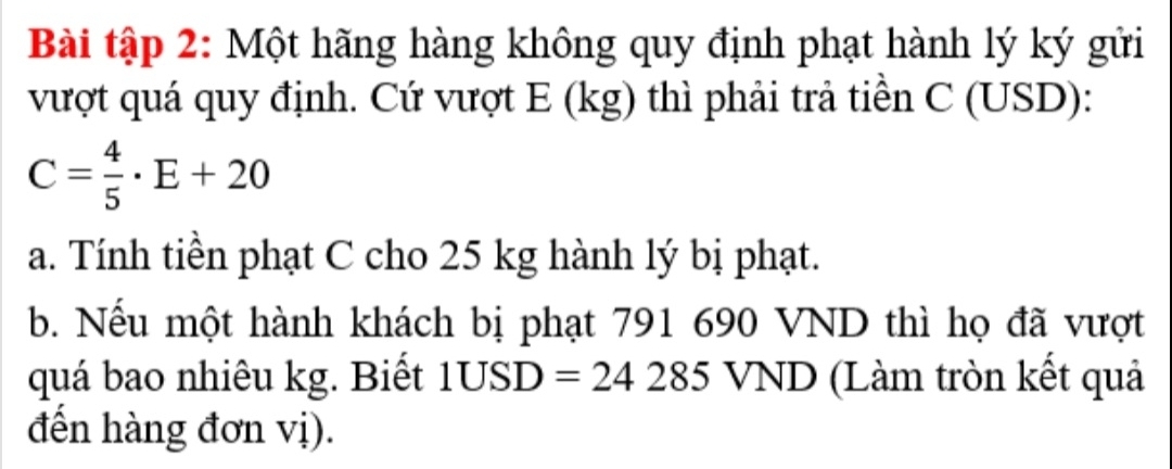 Bài tập 2: Một hãng hàng không quy định phạt hành lý ký gửi 
vượt quá quy định. Cứ vượt E (kg) thì phải trả tiền C (USD):
C= 4/5 · E+20
a. Tính tiền phạt C cho 25 kg hành lý bị phạt. 
b. Nếu một hành khách bị phạt 791 690 VND thì họ đã vượt 
quá bao nhiêu kg. Biết 1USD=24285 VND (Làm tròn kết quả 
đến hàng đơn vị).