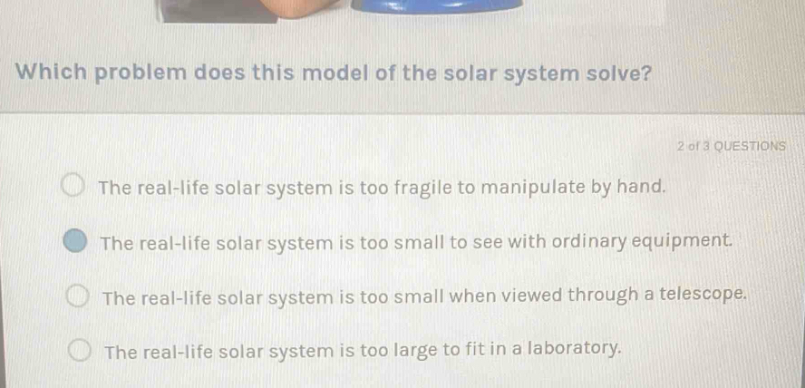 Which problem does this model of the solar system solve?
2 of 3 QUESTIONS
The real-life solar system is too fragile to manipulate by hand.
The real-life solar system is too small to see with ordinary equipment.
The real-life solar system is too small when viewed through a telescope.
The real-life solar system is too large to fit in a laboratory.