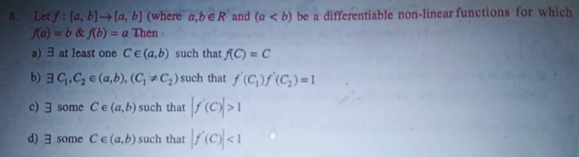 Let f:[a,b]to [a,b] (where a,b∈ R and (a be a differentiable non-linear functions for which
f(a)=b & f(b)=a Then
a) ∃ at least one C∈ (a,b) such that f(C)=C
b) exists C_1, C_2∈ (a,b), (C_1!= C_2) such that f'(C_1)f'(C_2)=1
c) 3 some C∈ (a,b) such that |f'(C)|>1
d) ∃ some C∈ (a,b) such that |f'(C)|<1</tex>