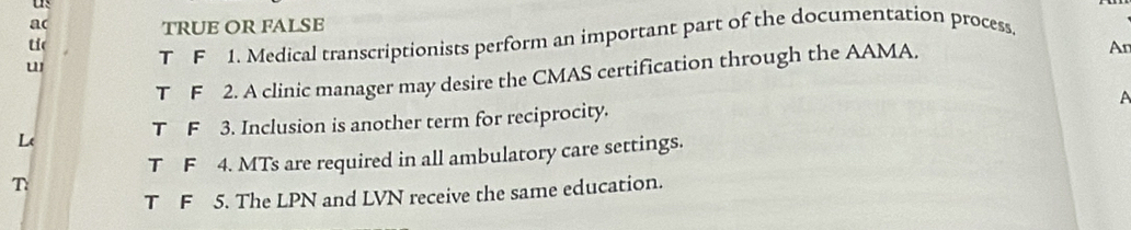 ac
TRUE OR FALSE
u T F 1. Medical transcriptionists perform an important part of the documentation process.
T F 2. A clinic manager may desire the CMAS certification through the AAMA.
An
A
T F 3. Inclusion is another term for reciprocity.
L(
T F 4. MTs are required in all ambulatory care settings.
T
T F 5. The LPN and LVN receive the same education.