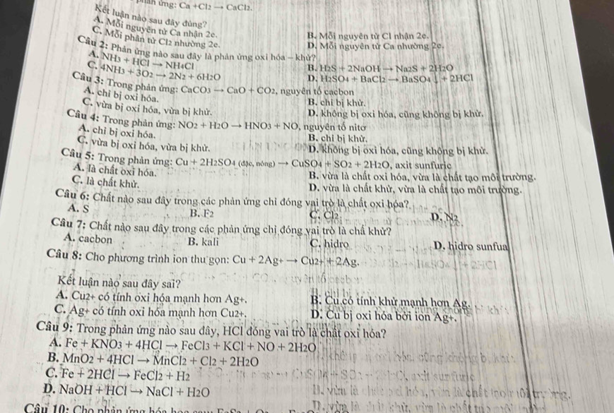 phan ứng: Ca+Cl_2to CaCl_2.
A. Mỗi nguyên tử Ca nhận 2c.
Kết luận nào sau đây đùng? D. Mdelta i nguyên tử Ca nhường 2e.
B. Mdelta i i nguyên tircl 1 nhận 2e.
C. Mỗi phân tử Cl2 nhường 2c. H_2S+2NaOHto Na_2S+2H_2O
Câu 2: Phản ứng nào sau đây là phản ủng oxi hóa - khử?
A. NH_3+HClto NH_4Cl
C. 4NH_3+3O2to 2N_2+6H_2O
B.
D. H_2SO_4+BaCl_2to BaSO_4downarrow +2HCl
Câu 3: Trong phản ứng: CaCO3 3to CaO+CO_2 , nguyên tố cacbon
A. chi bị oxi hóa.
B. chỉ bị khử.
C. vừa bị oxi hóa, vừa bị khử.
D. không bị oxi hóa, cũng không bị khử.
Câu 4: Trong phản ứng: NO_2+H_2Oto HNO_3+NO , nguyên tố nitơ
A. chỉ bị oxi hóa.
B. chi bị khử,
C. vừa bị oxi hóa, vừa bị khử.
D. không bị oxi hóa, cũng không bị khử.
Câu 5: Trong phản ứng: Cu+2H_2SO_4 (dac,nong)to CuSO_4+SO_2+2H_2O , axit sunfuric
A. là chất oxi hóa
B. vừa là chất oxi hóa, vừa là chất tạo môi trường.
C. là chất khử.
D. vừa là chất khử, vừa là chất tạo môi trường.
Câu 6: Chất nào sau đây trong các phản ứng chỉ đóng vai trò là chất oxi hóa?
A. S B. F2 C. Cl2 D. N2
Câu 7: Chất nào sau đây trong các phản ứng chỉ đóng vai trò là chấ khử?
A. cacbon B. kali C. hidro D. hidro sunfua
Câu 8: Cho phương trình ion thu gọn: Cu+2Ag+to Cu2++2Ag.
Kết luận nào sau đây sai?
A. Cu2+ có tính ốxi hóa mạnh hơn Ag+. B. Cu có tính khử mạnh hơn Ag.
C. Ag+ có tính oxi hóa mạnh hơn Cu2+. D. Cu bị oxi hóa bởi ion Ag+.
Câu 9: Trong phản ứng nào sau đây, HCl đóng vai trò là chất oxi hóa?
A. Fe+KNO_3+4HClto FeCl_3+KCl+NO+2H_2O
B. MnO_2+4HClto MnCl_2+Cl_2+2H_2O
C. Fe+2HClto FeCl2+H2
D. NaOH+HClto NaCl+H_2O
A  
Câu 10: Cho phản ứng hóa hó