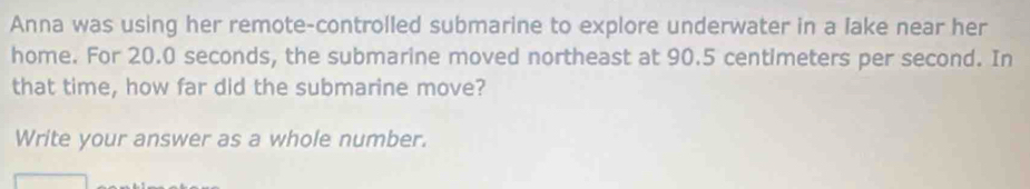 Anna was using her remote-controlled submarine to explore underwater in a lake near her 
home. For 20.0 seconds, the submarine moved northeast at 90.5 centimeters per second. In 
that time, how far did the submarine move? 
Write your answer as a whole number.