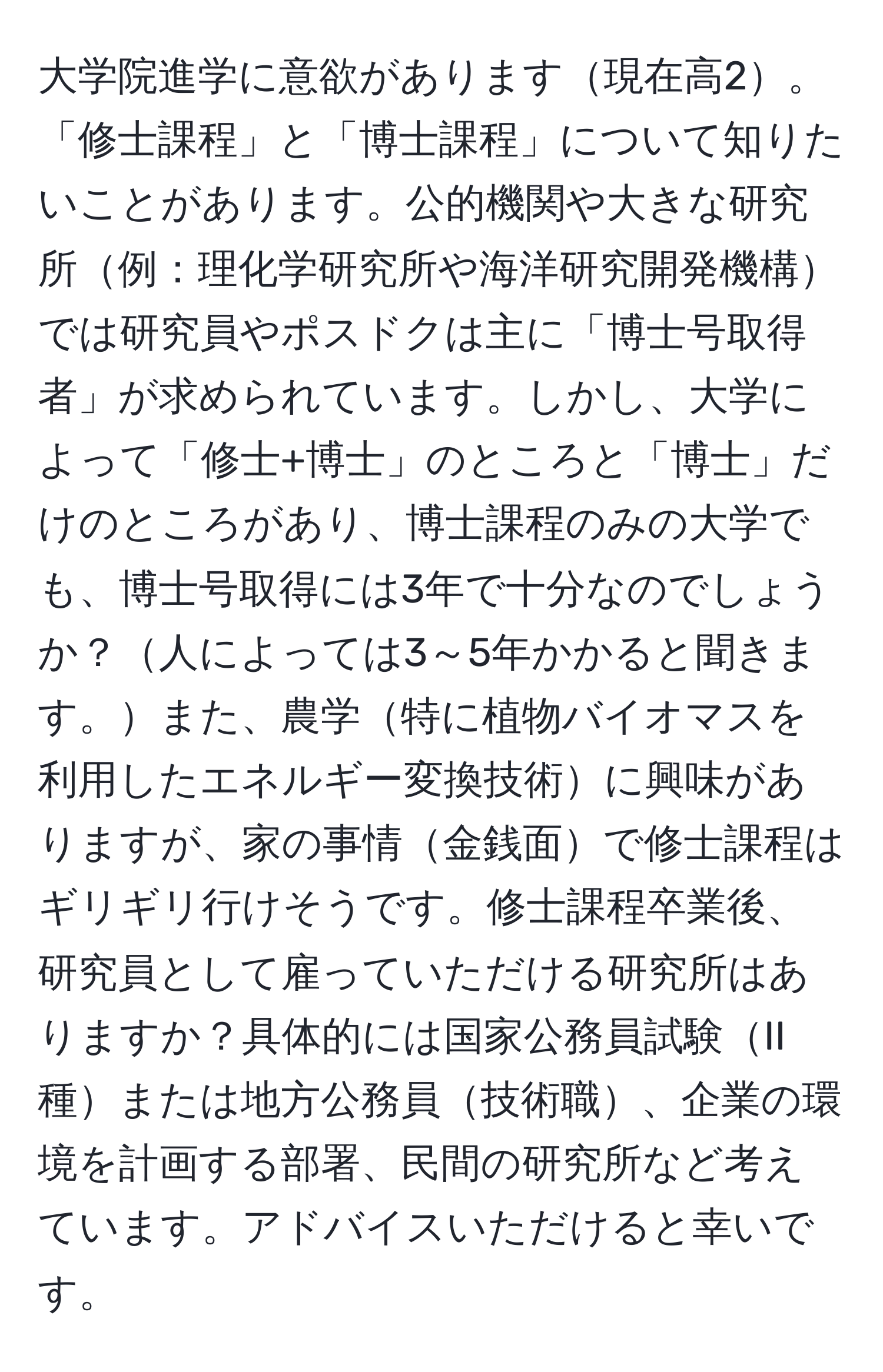 大学院進学に意欲があります現在高2。「修士課程」と「博士課程」について知りたいことがあります。公的機関や大きな研究所例：理化学研究所や海洋研究開発機構では研究員やポスドクは主に「博士号取得者」が求められています。しかし、大学によって「修士+博士」のところと「博士」だけのところがあり、博士課程のみの大学でも、博士号取得には3年で十分なのでしょうか？人によっては3～5年かかると聞きます。また、農学特に植物バイオマスを利用したエネルギー変換技術に興味がありますが、家の事情金銭面で修士課程はギリギリ行けそうです。修士課程卒業後、研究員として雇っていただける研究所はありますか？具体的には国家公務員試験II種または地方公務員技術職、企業の環境を計画する部署、民間の研究所など考えています。アドバイスいただけると幸いです。