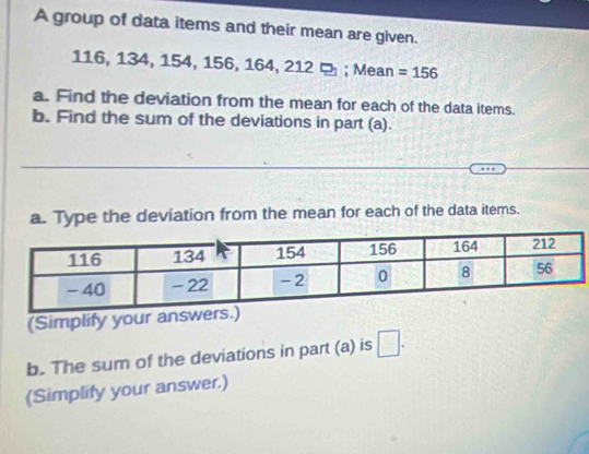 A group of data items and their mean are given.
116, 134, 154, 156, 164, 212; Mean =156
a. Find the deviation from the mean for each of the data items. 
b. Find the sum of the deviations in part (a). 
a. Type the deviation from the mean for each of the data items. 
(Simplify your answ 
b. The sum of the deviations in part (a) is □. 
(Simplify your answer.)