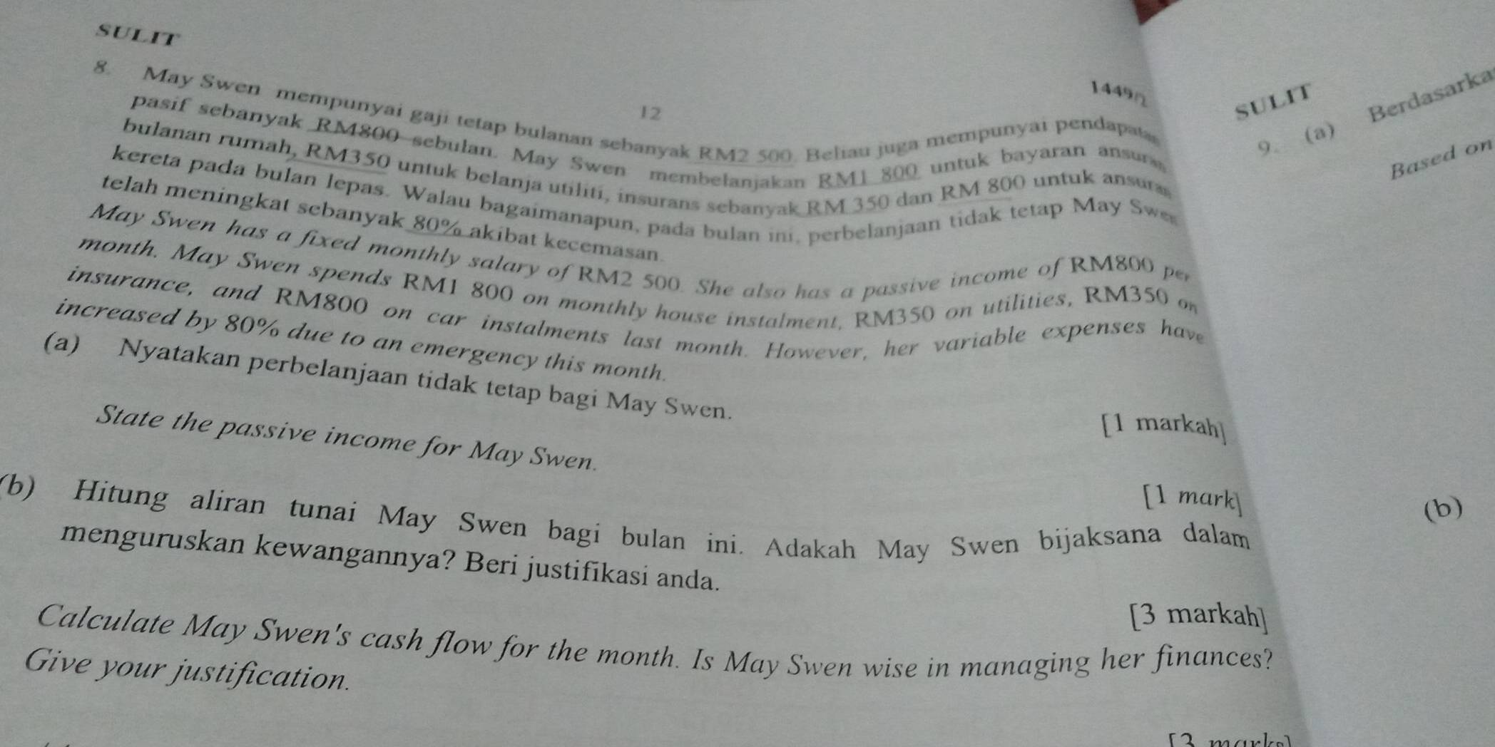 sulit 
1449Ω 
SULIT 
8. May Swen mempunyai gaji tetap bulanan sebanyak RM2 500. Beliau juga mempunyai pendapat 
12 
pasif sebanyak RM800 -sebulan. May Swen membelanjakan RM1_ 800 untuk bayaran ansur 
9. (a) Berdasarka 
Based on 
bulanan rumah, RM350 untuk belanja utiliti, insurans sebanyak RM 350 dan RM 800 untuk ansuras 
kereta pada bulan lepas. Walau bagaimanapun, pada bulan ini, perbelanjaan tidak tetap May Sw 
telah meningkat sebanyak 80% akibat kecemasan 
May Swen has a fixed monthly salary of RM2 500. She also has a passive income of RM800 per 
month. May Swen spends RM1 800 on monthly house instalment, RM350 on utilities, RM350 o 
insurance, and RM800 on car instalments last month. However, her variable expenses have 
increased by 80% due to an emergency this month. 
(a) Nyatakan perbelanjaan tidak tetap bagi May Swen. 
[1 markah] 
State the passive income for May Swen. 
[1 mark 
(b) 
(b) Hitung aliran tunai May Swen bagi bulan ini. Adakah May Swen bijaksana dalam 
menguruskan kewangannya? Beri justifikasi anda. 
[3 markah] 
Calculate May Swen's cash flow for the month. Is May Swen wise in managing her finances? 
Give your justification. 
12 n