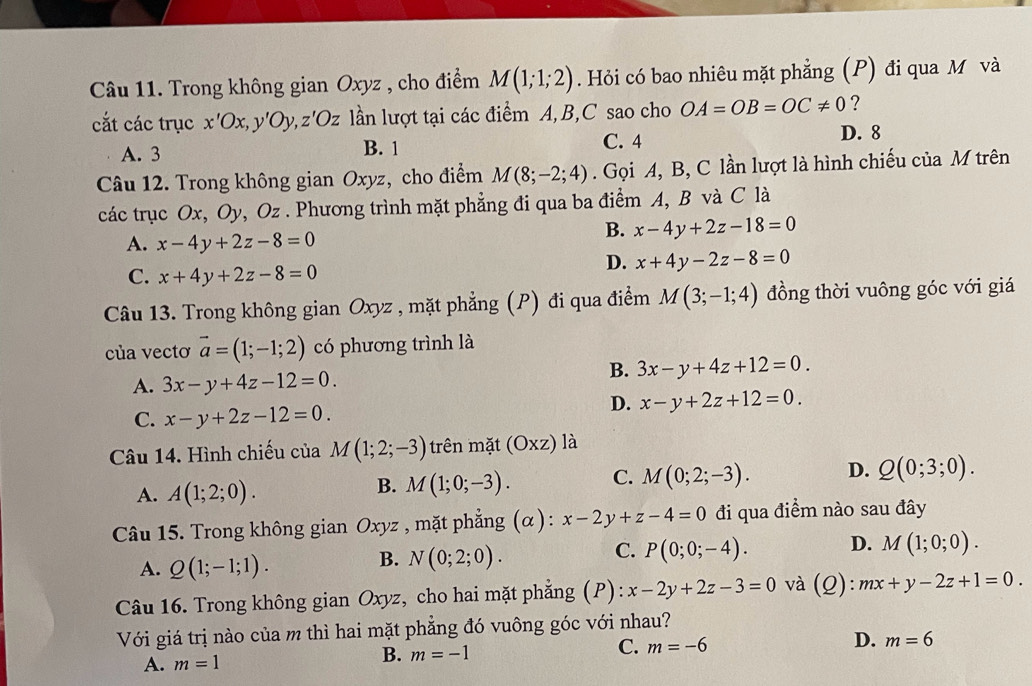 Trong không gian Oxyz , cho điểm M(1;1;2). Hỏi có bao nhiêu mặt phẳng (P) đi qua M và
cắt các trục x'Ox, v'Oy,z'Oz ln lượt tại các điểm A,B,C sao cho OA=OB=OC!= 0 ?
A. 3 B. 1 C. 4 D. 8
Câu 12. Trong không gian Oxyz, cho điểm M(8;-2;4). Gọi A, B, C lần lượt là hình chiếu của M trên
các trục Ox, Oy, Oz . Phương trình mặt phẳng đi qua ba điểm A, B và C là
A. x-4y+2z-8=0
B. x-4y+2z-18=0
C. x+4y+2z-8=0
D. x+4y-2z-8=0
Câu 13. Trong không gian Oxyz , mặt phẳng (P) đi qua điểm M(3;-1;4) đồng thời vuông góc với giá
của vectơ vector a=(1;-1;2) có phương trình là
A. 3x-y+4z-12=0.
B. 3x-y+4z+12=0.
D. x-y+2z+12=0.
C. x-y+2z-12=0.
Câu 14. Hình chiếu của M(1;2;-3) trên mặt (Oxz) là
A. A(1;2;0).
B. M(1;0;-3). C. M(0;2;-3). D. Q(0;3;0).
Câu 15. Trong không gian Oxyz , mặt phẳng (α): x-2y+z-4=0 đi qua điểm nào sau đây
C. P(0;0;-4). D. M(1;0;0).
A. Q(1;-1;1).
B. N(0;2;0).
Câu 16. Trong không gian Oxyz, cho hai mặt phẳng (P): x-2y+2z-3=0 và (Q): mx+y-2z+1=0.
Với giá trị nào của m thì hai mặt phẳng đó vuông góc với nhau?
A. m=1
B. m=-1
C. m=-6 D. m=6