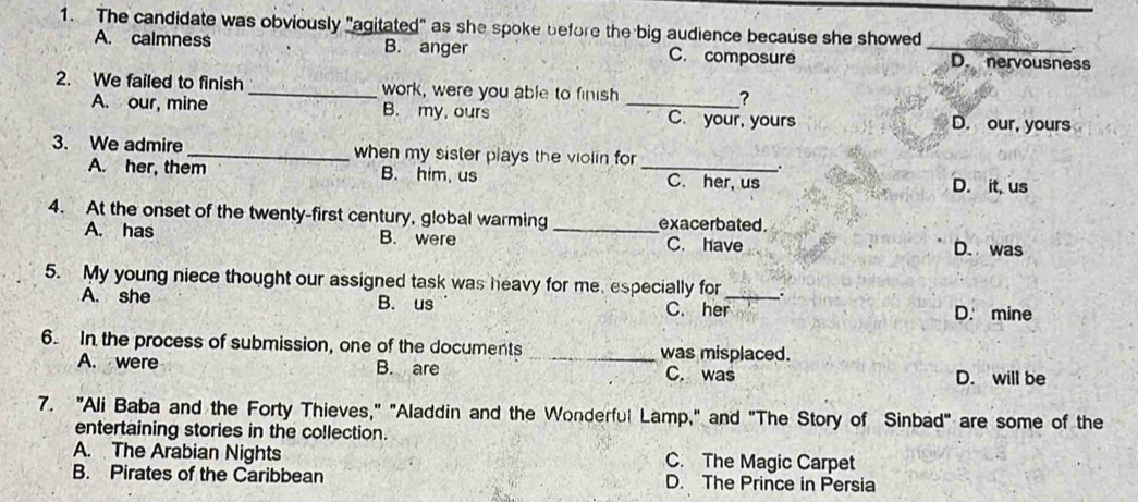 The candidate was obviously "agitated" as she spoke before the big audience because she showed
A. calmness B. anger C. composure _D. nervousness
2. We failed to finish_ work, were you able to finish _?
A. our, mine B. my, ours C. your, yours D. our, yours
3. We admire _when my sister plays the violin for _.
A. her, them B. him, us C. her, us D. it, us
4. At the onset of the twenty-first century, global warming _exacerbated .
A. has B. were C. have D. was
5. My young niece thought our assigned task was heavy for me, especially for _.
A. she B. us C. her
D. mine
6. In the process of submission, one of the documents _was misplaced.
A. were B. are C. was D. will be
7. "Ali Baba and the Forty Thieves," "Aladdin and the Wonderful Lamp," and "The Story of Sinbad" are some of the
entertaining stories in the collection.
A. The Arabian Nights C. The Magic Carpet
B. Pirates of the Caribbean D. The Prince in Persia