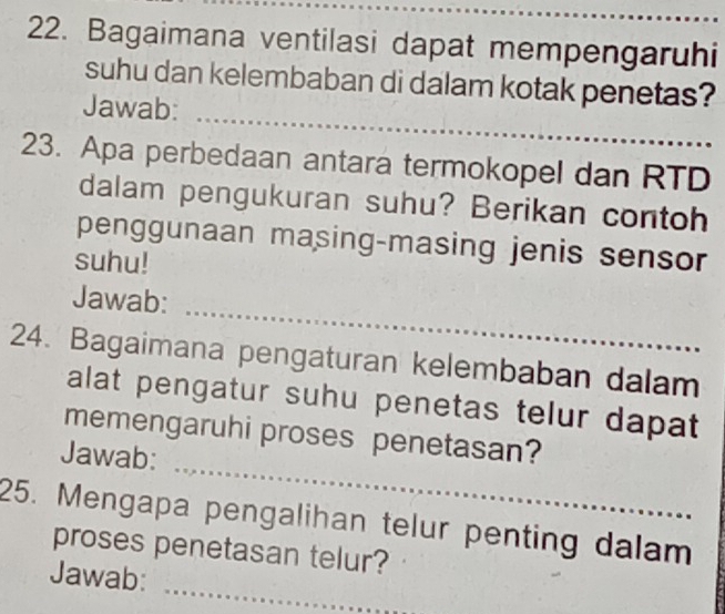 Bagaimana ventilasi dapat mempengaruhi 
suhu dan kelembaban di dalam kotak penetas? 
_ 
Jawab: 
23. Apa perbedaan antara termokopel dan RTD 
dalam pengukuran suhu? Berikan contoh 
penggunaan masing-masing jenis sensor 
suhu! 
_ 
Jawab: 
24. Bagaimana pengaturan kelembaban dalam 
alat pengatur suhu penetas telur dapat 
_ 
memengaruhi proses penetasan? 
Jawab: 
25. Mengapa pengalihan telur penting dalam 
proses penetasan telur? 
_ 
Jawab: