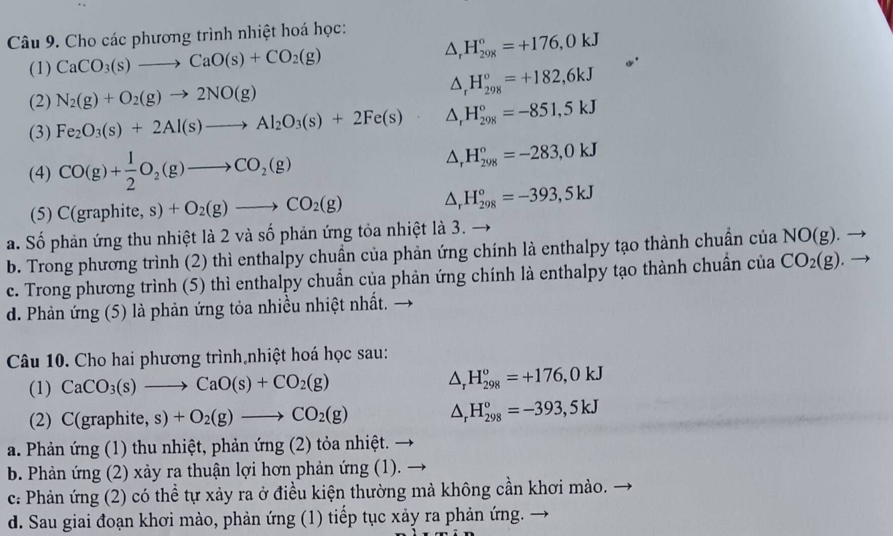 Cho các phương trình nhiệt hoá học:
(1) CaCO_3(s)to CaO(s)+CO_2(g)
△ _rH_(298)°=+176,0kJ
(2) N_2(g)+O_2(g)to 2NO(g)
△ _rH_(298)°=+182,6kJ
(3) Fe_2O_3(s)+2Al(s)to Al_2O_3(s)+2Fe(s) △ _rH_(298)°=-851,5kJ
(4) CO(g)+ 1/2 O_2(g)to CO_2(g)
△ _rH_(298)°=-283,0kJ
(5) C(graphite, s) +O_2(g)to CO_2(g)
△ _rH_(298)°=-393,5kJ
a. Số phản ứng thu nhiệt là 2 và số phản ứng tỏa nhiệt là 3.
b. Trong phương trình (2) thì enthalpy chuẩn của phản ứng chính là enthalpy tạo thành chuẩn của NO(g).
c. Trong phương trình (5) thì enthalpy chuẩn của phản ứng chính là enthalpy tạo thành chuẩn của CO_2(g)
d. Phản ứng (5) là phản ứng tỏa nhiều nhiệt nhất. →
Câu 10. Cho hai phương trình nhiệt hoá học sau:
(1) CaCO_3(s)to CaO(s)+CO_2(g)
△ _rH_(298)^o=+176,0kJ
(2) C(graphite, s)+O_2(g)to CO_2(g)
△ _rH_(298)°=-393,5kJ
a. Phản ứng (1) thu nhiệt, phản ứng (2) tỏa nhiệt. →
b. Phản ứng (2) xảy ra thuận lợi hơn phản ứng (1).
c: Phản ứng (2) có thể tự xảy ra ở điều kiện thường mà không cần khơi mào.
d. Sau giai đoạn khơi mào, phản ứng (1) tiếp tục xảy ra phản ứng.