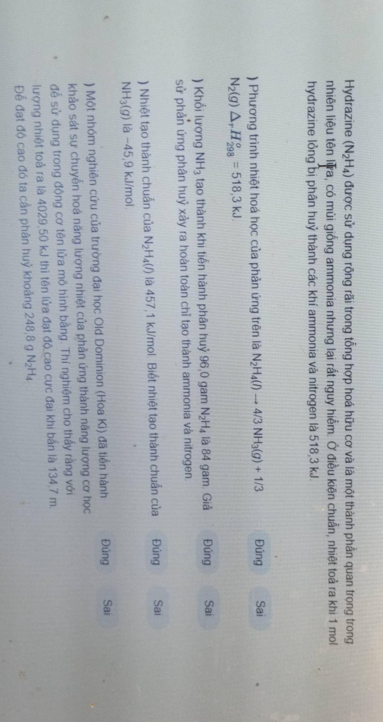 Hydrazine (N_2H_4) được sử dụng rộng rãi trong tổng hợp hoá hữu cơ và là một thành phần quan trọng trong
nhiên liệu tên Iữa, có mùi giống ammonia nhưng lại rắt nguy hiễm. Ở điều kiện chuẩn, nhiệt toả ra khi 1 mol
hydrazine lỏng bị phân huỷ thành các khí ammonia và nitrogen là 518,3 kJ.
) Phương trình nhiệt hoá học của phản ứng trên là N_2H_4(l)to 4/3NH_3(g)+1/3
Đúng Sai
N_2(g)△ _rH_(298)^o=518,3kJ.
) Khối lượng NH_3 tạo thành khi tiến hành phân huỷ 96,0 gam N_2H_4 là 84 gam Giả Đúng Sai
sử phản ứng phân huỷ xảy ra hoàn toàn chỉ tạo thành ammonia và nitrogen.
) Nhiệt tạo thành chuẩn của N_2H_4(l) là 457,1 kJ/mol. Biết nhiệt tạo thành chuẩn của . Đúng Sai
NH_3(g) là −45,9 kJ/mol
) Một nhóm nghiên cứu của trường đại học Old Dominion (Hoa Kì) đã tiến hành
Đúng Sai
khảo sát sự chuyễn hoá năng lượng nhiệt của phản ứng thành năng lượng cơ học
đễ sử dụng trong động cơ tên lửa mô hình bằng. Thí nghiệm cho thấy rằng với
lượng nhiệt toả ra là 4029,50 kJ thi tên lửa đạt độ cao cực đại khi bắn là 134,7 m.
Để đạt độ cao đó ta cần phân huỷ khoảng 248,8 g N_2H_4