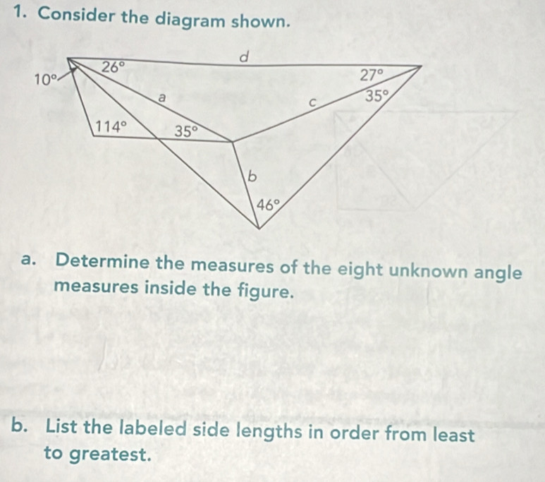 Consider the diagram shown.
d
26°
10°
27°
a 
C 35°
114° 35°
b
46°
a. Determine the measures of the eight unknown angle 
measures inside the figure. 
b. List the labeled side lengths in order from least 
to greatest.