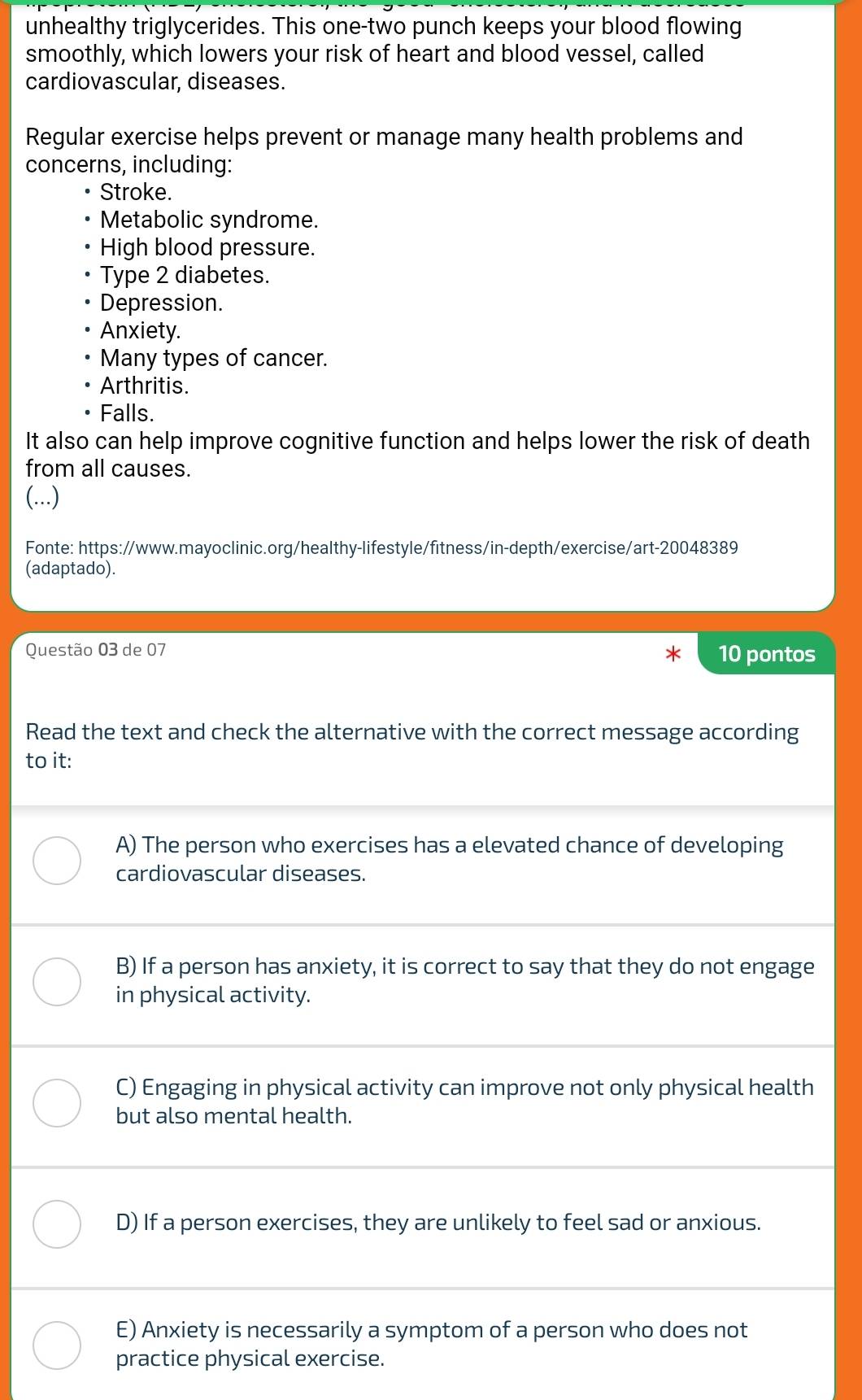 unhealthy triglycerides. This one-two punch keeps your blood flowing
smoothly, which lowers your risk of heart and blood vessel, called
cardiovascular, diseases.
Regular exercise helps prevent or manage many health problems and
concerns, including:
Stroke.
Metabolic syndrome.
High blood pressure.
Type 2 diabetes.
Depression.
Anxiety.
Many types of cancer.
Arthritis.
Falls.
It also can help improve cognitive function and helps lower the risk of death
from all causes.
(...)
Fonte: https://www.mayoclinic.org/healthy-lifestyle/fitness/in-depth/exercise/art-20048389
(adaptado).
Questão 03 de 07 10 pontos
Read the text and check the alternative with the correct message according
to it:
A) The person who exercises has a elevated chance of developing
cardiovascular diseases.
B) If a person has anxiety, it is correct to say that they do not engage
in physical activity.
C) Engaging in physical activity can improve not only physical health
but also mental health.
D) If a person exercises, they are unlikely to feel sad or anxious.
E) Anxiety is necessarily a symptom of a person who does not
practice physical exercise.