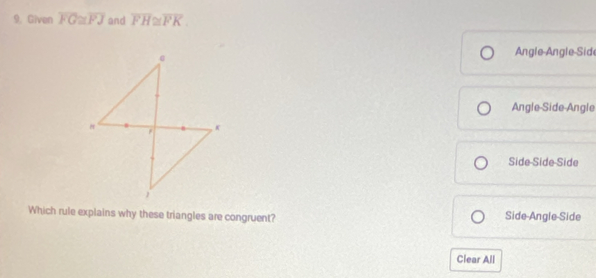 Given overline FG≌ overline FJ and overline FH≌ overline FK.
Angle Angle Sid
Angle-Side-Angle
Side-Side-Side
Which rule explains why these triangles are congruent? Side-Angle-Side
Clear All