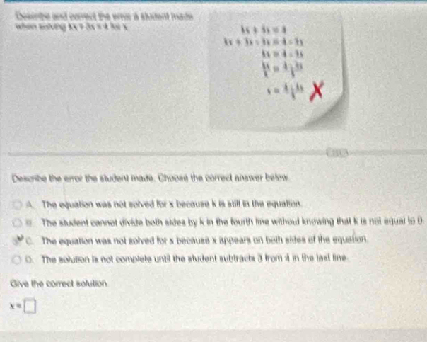 Desinhe and corect the eroc a sludent made
when khing
P_1
Describe the error the student made. Choose the correct answer below
A. The equation was not solved for x because k is still in the equation
The student cannot divide both sides by k in the fourth line without knowing that k is not equal to 0
C. The equation was not solved for x because x appears on beth sides of the equation.
C. The solution is not complete until the student subtracts 3 from i in the last line
Give the correct solution
x=□