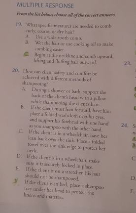 MULTIPLE RESPONSE
From the list below, choose all of the correct answers.
19. What specific measures are needed to comb
curly, coarse, or dry hair?
A. Use a wide-tooth comb.
B. Wet the hair or use cooking oil to make
combing easier.
C. Begin at the neckline and comb upward,
lifting and fluffing hair outward. 23.
20. How can client safety and comfort be
achieved with different methods of
shampooing?
A. During a shower or bath, support the
back of the client's head with a pillow
while shampooing the client's hair.
B. If the client must lean forward, have him
place a folded washcloth over his eyes,
and support his forehead with one hand
as you shampoo with the other hand. 24. S
C. If the client is in a wheelchair, have her A
lean back over the sink. Place a folded B.
towel over the sink edge to protect her
neck.
D. If the client is in a wheelchait, make C
sure it is securely locked in place.
E. If the client is on a stretcher, his hair D.
should not be shampooed.
E If the client is in bed, place a shampoo E.
tray under her head to protect the
linens and mattress.