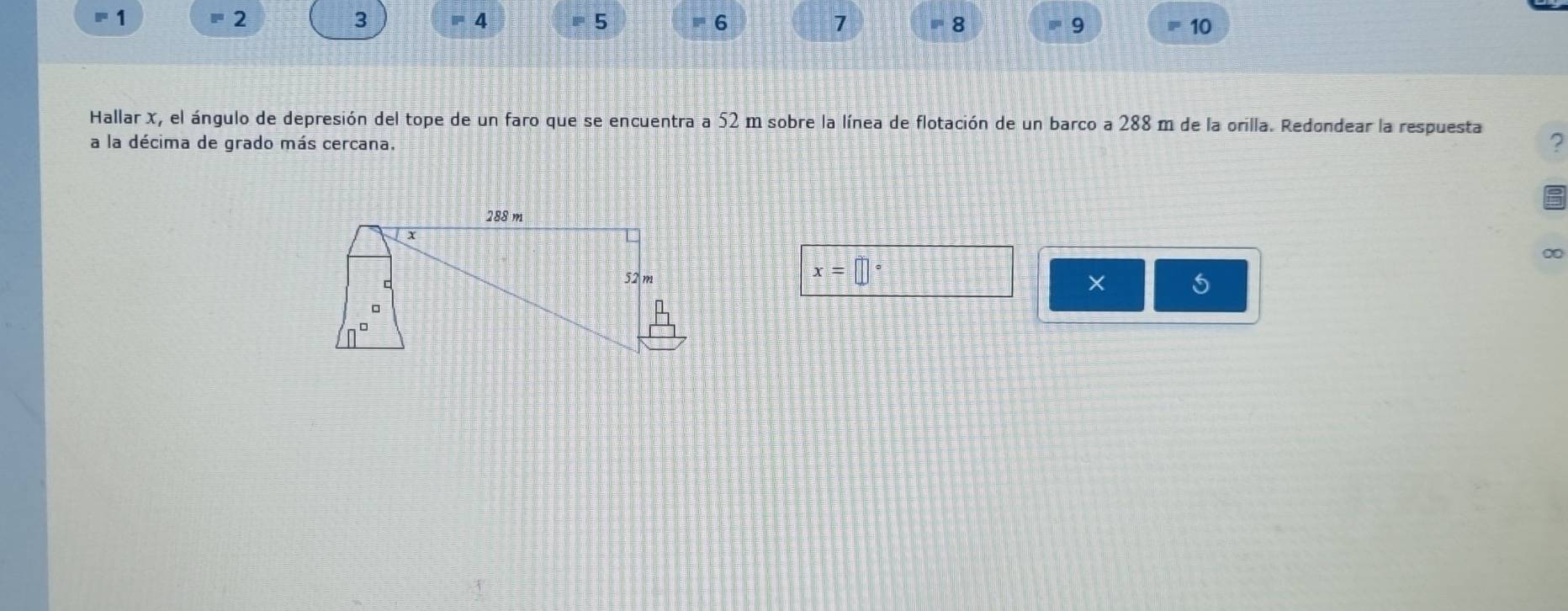 2 
1 = 4 ≡5 ' 6 7 8 " 9 10 
Hallar X, el ángulo de depresión del tope de un faro que se encuentra a 52 m sobre la línea de flotación de un barco a 288 m de la orilla. Redondear la respuesta ? 
a la décima de grado más cercana. 
∞
x=□°
× 5